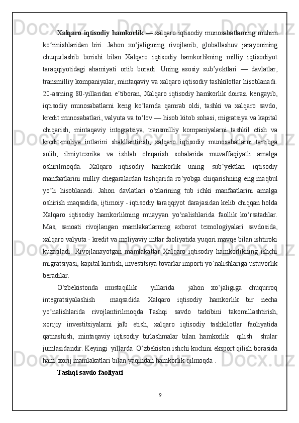 Xalqaro iqtisodiy hamkorlik   — xalqaro iqtisodiy munosabatlarning muhim
ko rinishlaridan   biri.   Jahon   xo‘jaligining   rivojlanib,   globallashuv   jarayoniningʻ
chuqurlashib   borishi   bilan   Xalqaro   iqtisodiy   hamkorlikning   milliy   iqtisodiyot
taraqqiyotidagi   ahamiyati   ortib   boradi.   Uning   asosiy   sub yektlari   —   davlatlar,	
ʼ
transmilliy kompaniyalar, mintaqaviy va xalqaro iqtisodiy tashkilotlar hisoblanadi.
20-asrning   80-yillaridan   e tiboran,   Xalqaro   iqtisodiy   hamkorlik   doirasi   kengayib,	
ʼ
iqtisodiy   munosabatlarni   keng   ko lamda   qamrab   oldi,   tashki   va   xalqaro   savdo,	
ʻ
kredit munosabatlari, valyuta va to lov — hisob kitob sohasi, migratsiya va kapital
ʻ
chiqarish,   mintaqaviy   integratsiya,   transmilliy   kompaniyalarni   tashkil   etish   va
kredit-moliya   intlarini   shakllantirish,   xalqaro   iqtisodiy   munosabatlarni   tartibga
solib,   ilmiytexnika   va   ishlab   chiqarish   sohalarida   muvaffaqiyatli   amalga
oshirilmoqda.   Xalqaro   iqtisodiy   hamkorlik   uning   sub yektlari   iqtisodiy	
ʼ
manfaatlarini   milliy  chegaralardan tashqarida  ro yobga  chiqarishning  eng maqbul	
ʻ
yo li   hisoblanadi.   Jahon   davlatlari   o zlarining   tub   ichki   manfaatlarini   amalga	
ʻ ʻ
oshirish maqsadida, ijtimoiy - iqtisodiy taraqqiyot darajasidan kelib chiqqan holda
Xalqaro   iqtisodiy   hamkorlikning   muayyan   yo nalishlarida   faollik   ko rsatadilar.	
ʻ ʻ
Mas,   sanoati   rivojlangan   mamlakatlarning   axborot   texnologiyalari   savdosida,
xalqaro valyuta - kredit va moliyaviy intlar faoliyatida yuqori mavqe bilan ishtiroki
kuzatiladi.   Rivojlanayotgan   mamlakatlar   Xalqaro   iqtisodiy   hamkorlikning   ishchi
migratsiyasi, kapital kiritish, investitsiya tovarlar importi yo nalishlariga ustuvorlik	
ʻ
beradilar.
O zbekistonda   mustaqillik     yillarida     jahon   xo jaligiga   chuqurroq	
ʻ ʻ
integratsiyalashish     maqsadida   Xalqaro   iqtisodiy   hamkorlik   bir   necha
yo nalishlarida     rivojlantirilmoqda.   Tashqi     savdo     tarkibini     takomillashtirish,	
ʻ
xorijiy   investitsiyalarni   jalb   etish,   xalqaro   iqtisodiy   tashkilotlar   faoliyatida
qatnashish,   mintaqaviy   iqtisodiy   birlashmalar   bilan   hamkorlik     qilish     shular
jumlasidandir. Keyingi  yillarda  O zbekiston ishchi kuchini eksport qilish borasida	
ʻ
ham  xorij mamlakatlari bilan yaqindan hamkorlik qilmoqda .
Tashqi savdo faoliyati
9