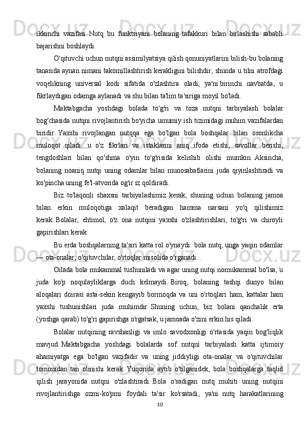 ikkinchi   vazifasi.   Nutq   bu   funktsiyani   bolaning   tafakkuri   bilan   birlashishi   sababli
bajarishni boshlaydi.
O'qituvchi uchun nutqni assimilyatsiya qilish qonuniyatlarini bilish-bu bolaning
tanasida aynan nimani takomillashtirish kerakligini bilishdir, shunda u tilni atrofdagi
voqelikning   universal   kodi   sifatida   o'zlashtira   oladi,   ya'ni.birinchi   navbatda,   u
fikrlaydigan odamga aylanadi va shu bilan ta'lim ta'siriga moyil bo'ladi.
Maktabgacha   yoshdagi   bolada   to'g'ri   va   toza   nutqni   tarbiyalash   bolalar
bog'chasida nutqni rivojlantirish bo'yicha umumiy ish tizimidagi muhim vazifalardan
biridir.   Yaxshi   rivojlangan   nutqqa   ega   bo'lgan   bola   boshqalar   bilan   osonlikcha
muloqot   qiladi:   u   o'z   fikrlari   va   istaklarini   aniq   ifoda   etishi,   savollar   berishi,
tengdoshlari   bilan   qo'shma   o'yin   to'g'risida   kelishib   olishi   mumkin.   Aksincha,
bolaning   noaniq   nutqi   uning   odamlar   bilan   munosabatlarini   juda   qiyinlashtiradi   va
ko'pincha uning fe'l-atvorida og'ir iz qoldiradi.
Biz   to'laqonli   shaxsni   tarbiyalashimiz   kerak,   shuning   uchun   bolaning   jamoa
bilan   erkin   muloqotiga   xalaqit   beradigan   hamma   narsani   yo'q   qilishimiz
kerak.   Bolalar,   ehtimol,   o'z   ona   nutqini   yaxshi   o'zlashtirishlari,   to'g'ri   va   chiroyli
gapirishlari kerak.
Bu erda boshqalarning ta'siri katta rol o'ynaydi: bola nutq, unga yaqin odamlar
— ota-onalar, o'qituvchilar, o'rtoqlar misolida o'rganadi...
Oilada bola mukammal tushuniladi va agar uning nutqi nomukammal bo'lsa, u
juda   ko'p   noqulayliklarga   duch   kelmaydi.   Biroq,   bolaning   tashqi   dunyo   bilan
aloqalari   doirasi   asta-sekin   kengayib   bormoqda   va   uni   o'rtoqlari   ham,   kattalar   ham
yaxshi   tushunishlari   juda   muhimdir.   Shuning   uchun,   biz   bolani   qanchalik   erta
(yoshga qarab) to'g'ri gapirishga o'rgatsak, u jamoada o'zini erkin his qiladi.
Bolalar   nutqining   ravshanligi   va   imlo   savodxonligi   o'rtasida   yaqin   bog'liqlik
mavjud.   Maktabgacha   yoshdagi   bolalarda   sof   nutqni   tarbiyalash   katta   ijtimoiy
ahamiyatga   ega   bo'lgan   vazifadir   va   uning   jiddiyligi   ota-onalar   va   o'qituvchilar
tomonidan   tan   olinishi   kerak.   Yuqorida   aytib   o'tilganidek,   bola   boshqalarga   taqlid
qilish   jarayonida   nutqni   o'zlashtiradi.   Bola   o'sadigan   nutq   muhiti   uning   nutqini
rivojlantirishga   ozmi-ko'pmi   foydali   ta'sir   ko'rsatadi,   ya'ni.   nutq   harakatlarining
10 