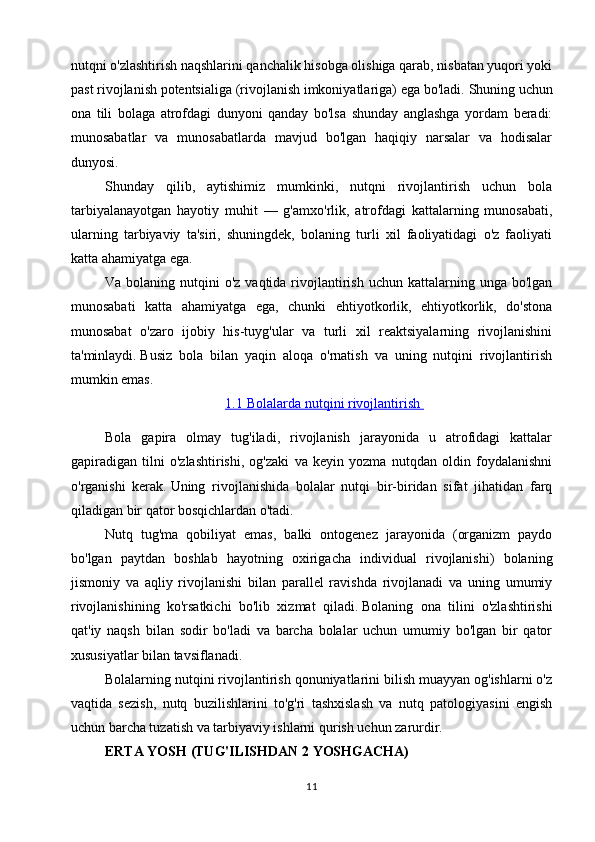 nutqni o'zlashtirish naqshlarini qanchalik hisobga olishiga qarab, nisbatan yuqori yoki
past rivojlanish potentsialiga (rivojlanish imkoniyatlariga) ega bo'ladi.   Shuning uchun
ona   tili   bolaga   atrofdagi   dunyoni   qanday   bo'lsa   shunday   anglashga   yordam   beradi:
munosabatlar   va   munosabatlarda   mavjud   bo'lgan   haqiqiy   narsalar   va   hodisalar
dunyosi.
Shunday   qilib,   aytishimiz   mumkinki,   nutqni   rivojlantirish   uchun   bola
tarbiyalanayotgan   hayotiy   muhit   —   g'amxo'rlik,   atrofdagi   kattalarning   munosabati,
ularning   tarbiyaviy   ta'siri,   shuningdek,   bolaning   turli   xil   faoliyatidagi   o'z   faoliyati
katta ahamiyatga ega.
Va  bolaning  nutqini  o'z  vaqtida  rivojlantirish  uchun kattalarning  unga bo'lgan
munosabati   katta   ahamiyatga   ega,   chunki   ehtiyotkorlik,   ehtiyotkorlik,   do'stona
munosabat   o'zaro   ijobiy   his-tuyg'ular   va   turli   xil   reaktsiyalarning   rivojlanishini
ta'minlaydi.   Busiz   bola   bilan   yaqin   aloqa   o'rnatish   va   uning   nutqini   rivojlantirish
mumkin emas.
1.1        Bolalarda nutqini rivojlantirish    
Bola   gapira   olmay   tug'iladi,   rivojlanish   jarayonida   u   atrofidagi   kattalar
gapiradigan   tilni   o'zlashtirishi,   og'zaki   va   keyin   yozma   nutqdan   oldin   foydalanishni
o'rganishi   kerak.   Uning   rivojlanishida   bolalar   nutqi   bir-biridan   sifat   jihatidan   farq
qiladigan bir qator bosqichlardan o'tadi.
Nutq   tug'ma   qobiliyat   emas,   balki   ontogenez   jarayonida   (organizm   paydo
bo'lgan   paytdan   boshlab   hayotning   oxirigacha   individual   rivojlanishi)   bolaning
jismoniy   va   aqliy   rivojlanishi   bilan   parallel   ravishda   rivojlanadi   va   uning   umumiy
rivojlanishining   ko'rsatkichi   bo'lib   xizmat   qiladi.   Bolaning   ona   tilini   o'zlashtirishi
qat'iy   naqsh   bilan   sodir   bo'ladi   va   barcha   bolalar   uchun   umumiy   bo'lgan   bir   qator
xususiyatlar bilan tavsiflanadi.
Bolalarning nutqini rivojlantirish qonuniyatlarini bilish muayyan og'ishlarni o'z
vaqtida   sezish,   nutq   buzilishlarini   to'g'ri   tashxislash   va   nutq   patologiyasini   engish
uchun barcha tuzatish va tarbiyaviy ishlarni qurish uchun zarurdir.
ERTA YOSH (TUG'ILISHDAN 2 YOSHGACHA)
11 