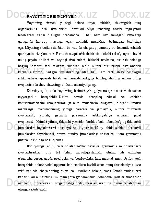 HAYOTNING BIRINCHI YILI
Hayotning   birinchi   yilidagi   bolada   miya,   eshitish,   shuningdek   nutq
organlarining   jadal   rivojlanishi   kuzatiladi.   Miya   tananing   asosiy   regulyatori
hisoblanadi.   Yangi   tug'ilgan   chaqaloqda   u   hali   ham   rivojlanmagan,   kattalarga
qaraganda   kamroq   massaga   ega,   unchalik   murakkab   bo'lmagan   tuzilishga
ega.   Miyaning   rivojlanishi   bilan   bir   vaqtda   chaqaloq   jismoniy   va   fonemik   eshitish
qobiliyatini rivojlantiradi.   Eshitish nutqni o'zlashtirishda etakchi rol o'ynaydi, chunki
uning   paydo   bo'lishi   va   keyingi   rivojlanishi,   birinchi   navbatda,   eshitish   holatiga
bog'liq.   So'zlarni   faol   talaffuz   qilishdan   oldin   nutqni   tushunishni   rivojlantirish
kerak.   Talaffuz   qilinadigan   tovushlarning   sifati   hali   ham   faol   ishlay   boshlagan
artikulyatsiya   apparati   holati   va   harakatchanligiga   bog'liq,   shuning   uchun   uning
rivojlanishida shov-shuvning roli katta ahamiyatga ega.
Shunday   qilib,   bola   hayotining   birinchi   yili,   go'yo   nutqni   o'zlashtirish   uchun
tayyorgarlik   bosqichidir.   Ushbu   davrda   chaqaloq   vizual   va   eshitish
kontsentratsiyasini   rivojlantiradi   (u   nutq   tovushlarini   tinglaydi,   diqqatini   tovush
manbasiga,   ma'ruzachining   yuziga   qaratadi   va   jamlaydi),   nutqni   tushunish
rivojlanadi,   yurish,   gapirish   jarayonida   artikulyatsiya   apparati   jadal
rivojlanadi.   Ikkinchi yilning ikkinchi yarmidan boshlab bola tobora ko'proq ikki so'zli
jumlalardan   foydalanishni   boshlaydi   va   1   yoshida   10   oy   ichida   u   ikki,   to'rt   so'zli
jumlalardan   foydalanadi,   ammo   bunday   jumlalardagi   so'zlar   hali   ham   grammatik
jihatdan bir-biriga bog'liq emas.
Ikki   yoshga   kelib,   ba'zi   bolalar   so'zlar   o'rtasida   grammatik   munosabatlarni
rivojlantiradilar:   otni   fe'l   bilan   muvofiqlashtirish,   otning   ish   oxiridagi
o'zgarishi.   Biroq,   gapda   predloglar   va   bog'lovchilar   hali   mavjud   emas.   Ushbu   yosh
bosqichida bolada vokal apparati hali etarlicha kuchli emas, nutq ekshalatsiyasi juda
zaif,   natijada   chaqaloqning   ovozi   hali   etarlicha   baland   emas.   Ovozli   undoshlarni
karlar   bilan   almashtirish   mumkin   (o'rniga"pam-pam"     bam-bam).   Bolalar   allaqachon
ovozning   intonatsiyasini   o'zgartirishga   qodir,   masalan,   ularning   iltimosini   talabchan
ohangda ifoda etish.
12 