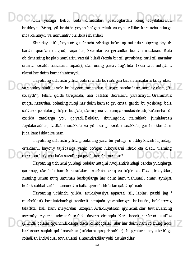 Uch   yoshga   kelib,   bola   olmoshlar,   predloglardan   keng   foydalanishni
boshlaydi.   Biroq,   yil   boshida   paydo   bo'lgan   erkak   va   ayol   sifatlar   ko'pincha   otlarga
mos kelmaydi va nominativ birlikda ishlatiladi.
Shunday   qilib,   hayotning   uchinchi   yilidagi   bolaning   nutqida   nutqning   deyarli
barcha   qismlari   mavjud,   raqamlar,   kesimlar   va   gerundlar   bundan   mustasno.   Bola
ob'ektlarning ko'plab nomlarini yaxshi biladi (tezda bir xil guruhdagi turli xil narsalar
orasida   kerakli   narsalarni   topadi),   ular   uning   passiv   lug'atida,   lekin   faol   nutqda   u
ularni har doim ham ishlatmaydi.
Hayotning uchinchi yilida bola rasmda ko'rsatilgan tanish narsalarni taniy oladi
va nomlay oladi, u yoki bu hayvon tomonidan qilingan harakatlarni nomlay oladi ("it
uxlaydi"),   lekin,   qoida   tariqasida,   hali   batafsil   iboralarni   yaratmaydi.   Grammatik
nuqtai nazardan, bolaning nutqi har doim ham  to'g'ri emas, garchi bu yoshdagi  bola
so'zlarni jumlalarga to'g'ri bog'lab, ularni jinsi va soniga moslashtiradi, ko'pincha ish
oxirida   xatolarga   yo'l   qo'yadi.   Bolalar,   shuningdek,   murakkab   jumlalardan
foydalanadilar,   dastlab   murakkab   va   yil   oxiriga   kelib   murakkab,   garchi   ikkinchisi
juda kam ishlatilsa ham.
Hayotning uchinchi yilidagi bolaning yana bir yutug'i: u oddiy kichik hajmdagi
ertaklarni,   hayotiy   tajribasiga   yaqin   bo'lgan   hikoyalarni   idrok   eta   oladi,   ularning
mazmuni bo'yicha ba'zi savollarga javob berishi mumkin*
Hayotning uchinchi yilidagi bolalar nutqini rivojlantirishdagi barcha yutuqlarga
qaramay,   ular   hali   ham   ko'p   so'zlarni   etarlicha   aniq   va   to'g'ri   talaffuz   qilmaydilar,
shuning   uchun   nutq   umuman   boshqalarga   har   doim   ham   tushunarli   emas,   ayniqsa
kichik suhbatdoshlar tomonidan katta qiyinchilik bilan qabul qilinadi.
Hayotning   uchinchi   yilida,   artikulyatsiya   apparati   (til,   lablar,   pastki   jag   '
mushaklari)   harakatchanligi   sezilarli   darajada   yaxshilangan   bo'lsa-da,   bolalarning
talaffuzi   hali   ham   me'yordan   uzoqdir.   Artikulyatsion   qiyinchiliklar   tovushlarning
assimilyatsiyasini   sekinlashtirishda   davom   etmoqda.   Ko'p   heceli   so'zlarni   talaffuz
qilishda bolalar qiyinchiliklarga duch kelmoqdalar: ular har doim ham so'zning hece
tuzilishini   saqlab   qololmaydilar   (so'zlarni   qisqartiradilar),   bo'g'inlarni   qayta   tartibga
soladilar, individual tovushlarni almashtiradilar yoki tushiradilar.
13 
