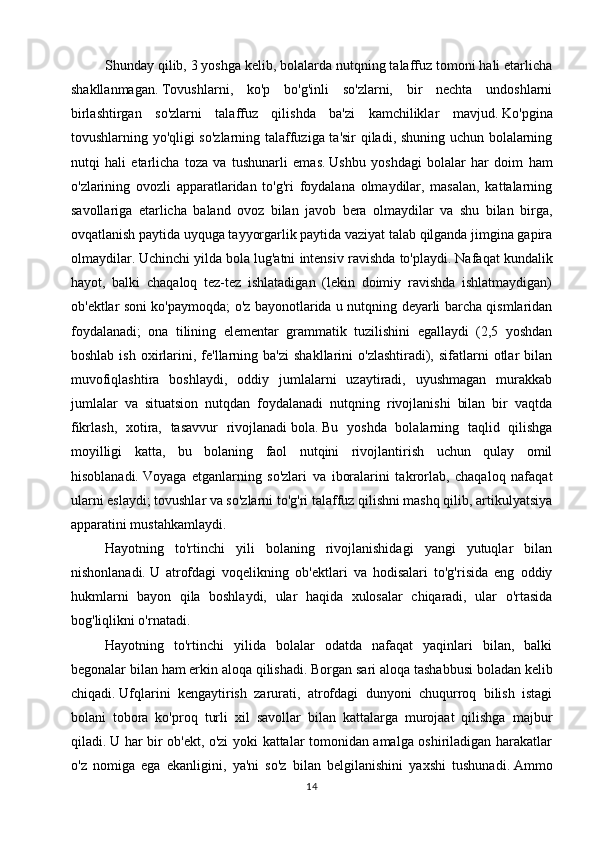 Shunday qilib, 3 yoshga kelib, bolalarda nutqning talaffuz tomoni hali etarlicha
shakllanmagan.   Tovushlarni,   ko'p   bo'g'inli   so'zlarni,   bir   nechta   undoshlarni
birlashtirgan   so'zlarni   talaffuz   qilishda   ba'zi   kamchiliklar   mavjud.   Ko'pgina
tovushlarning yo'qligi so'zlarning talaffuziga ta'sir qiladi, shuning uchun bolalarning
nutqi   hali   etarlicha   toza   va   tushunarli   emas.   Ushbu   yoshdagi   bolalar   har   doim   ham
o'zlarining   ovozli   apparatlaridan   to'g'ri   foydalana   olmaydilar,   masalan,   kattalarning
savollariga   etarlicha   baland   ovoz   bilan   javob   bera   olmaydilar   va   shu   bilan   birga,
ovqatlanish paytida uyquga tayyorgarlik paytida vaziyat talab qilganda jimgina gapira
olmaydilar.   Uchinchi yilda   bola lug'atni intensiv ravishda to'playdi.   Nafaqat kundalik
hayot,   balki   chaqaloq   tez-tez   ishlatadigan   (lekin   doimiy   ravishda   ishlatmaydigan)
ob'ektlar soni ko'paymoqda; o'z bayonotlarida u nutqning deyarli barcha qismlaridan
foydalanadi;   ona   tilining   elementar   grammatik   tuzilishini   egallaydi   (2,5   yoshdan
boshlab  ish   oxirlarini,  fe'llarning  ba'zi   shakllarini   o'zlashtiradi),  sifatlarni   otlar  bilan
muvofiqlashtira   boshlaydi,   oddiy   jumlalarni   uzaytiradi,   uyushmagan   murakkab
jumlalar   va   situatsion   nutqdan   foydalanadi   nutqning   rivojlanishi   bilan   bir   vaqtda
fikrlash,   xotira,   tasavvur   rivojlanadi   bola.   Bu   yoshda   bolalarning   taqlid   qilishga
moyilligi   katta,   bu   bolaning   faol   nutqini   rivojlantirish   uchun   qulay   omil
hisoblanadi.   Voyaga   etganlarning   so'zlari   va   iboralarini   takrorlab,   chaqaloq   nafaqat
ularni eslaydi; tovushlar va so'zlarni to'g'ri talaffuz qilishni mashq qilib, artikulyatsiya
apparatini mustahkamlaydi.
Hayotning   to'rtinchi   yili   bolaning   rivojlanishidagi   yangi   yutuqlar   bilan
nishonlanadi.   U   atrofdagi   voqelikning   ob'ektlari   va   hodisalari   to'g'risida   eng   oddiy
hukmlarni   bayon   qila   boshlaydi,   ular   haqida   xulosalar   chiqaradi,   ular   o'rtasida
bog'liqlikni o'rnatadi.
Hayotning   to'rtinchi   yilida   bolalar   odatda   nafaqat   yaqinlari   bilan,   balki
begonalar bilan ham erkin aloqa qilishadi.   Borgan sari aloqa tashabbusi boladan kelib
chiqadi.   Ufqlarini   kengaytirish   zarurati,   atrofdagi   dunyoni   chuqurroq   bilish   istagi
bolani   tobora   ko'proq   turli   xil   savollar   bilan   kattalarga   murojaat   qilishga   majbur
qiladi.   U har bir ob'ekt, o'zi yoki kattalar tomonidan amalga oshiriladigan harakatlar
o'z   nomiga   ega   ekanligini,   ya'ni   so'z   bilan   belgilanishini   yaxshi   tushunadi.   Ammo
14 
