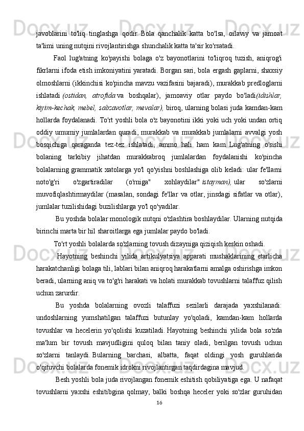 javoblarini   to'liq   tinglashga   qodir.   Bola   qanchalik   katta   bo'lsa,   oilaviy   va   jamoat
ta'limi uning nutqini rivojlantirishga shunchalik katta ta'sir ko'rsatadi.
Faol   lug'atning   ko'payishi   bolaga   o'z   bayonotlarini   to'liqroq   tuzish,   aniqrog'i
fikrlarni ifoda etish imkoniyatini yaratadi.   Borgan sari, bola ergash gaplarni, shaxsiy
olmoshlarni (ikkinchisi ko'pincha mavzu vazifasini bajaradi), murakkab predloglarni
ishlatadi   (ostidan, atrofida   va   boshqalar),   jamoaviy   otlar   paydo   bo'ladi (idishlar,
kiyim-kechak,	
 mebel,	 sabzavotlar,	 mevalar),   biroq, ularning bolasi juda kamdan-kam
hollarda foydalanadi.   To'rt yoshli bola o'z bayonotini ikki yoki uch yoki undan ortiq
oddiy   umumiy   jumlalardan   quradi,   murakkab   va   murakkab   jumlalarni   avvalgi   yosh
bosqichiga   qaraganda   tez-tez   ishlatadi,   ammo   hali   ham   kam.   Lug'atning   o'sishi
bolaning   tarkibiy   jihatdan   murakkabroq   jumlalardan   foydalanishi   ko'pincha
bolalarning grammatik xatolarga yo'l  qo'yishni  boshlashiga olib keladi: ular  fe'llarni
noto'g'ri   o'zgartiradilar   (o'rniga"   xohlaydilar"   istayman),   ular   so'zlarni
muvofiqlashtirmaydilar   (masalan,   sondagi   fe'llar   va   otlar,   jinsdagi   sifatlar   va   otlar),
jumlalar tuzilishidagi buzilishlarga yo'l qo'yadilar.
  Bu yoshda bolalar monologik nutqni o'zlashtira boshlaydilar.   Ularning nutqida
birinchi marta bir hil sharoitlarga ega jumlalar paydo bo'ladi.
To'rt yoshli bolalarda so'zlarning tovush dizayniga qiziqish keskin oshadi.
    Hayotning   beshinchi   yilida   artikulyatsiya   apparati   mushaklarining   etarlicha
harakatchanligi bolaga tili, lablari bilan aniqroq harakatlarni amalga oshirishga imkon
beradi, ularning aniq va to'g'ri harakati va holati murakkab tovushlarni talaffuz qilish
uchun zarurdir.
  Bu   yoshda   bolalarning   ovozli   talaffuzi   sezilarli   darajada   yaxshilanadi:
undoshlarning   yumshatilgan   talaffuzi   butunlay   yo'qoladi,   kamdan-kam   hollarda
tovushlar   va   hecelerin   yo'qolishi   kuzatiladi.   Hayotning   beshinchi   yilida   bola   so'zda
ma'lum   bir   tovush   mavjudligini   quloq   bilan   taniy   oladi,   berilgan   tovush   uchun
so'zlarni   tanlaydi.   Bularning   barchasi,   albatta,   faqat   oldingi   yosh   guruhlarida
o'qituvchi bolalarda fonemik idrokni rivojlantirgan taqdirdagina mavjud.
  Besh yoshli bola juda rivojlangan fonemik eshitish qobiliyatiga ega.   U nafaqat
tovushlarni   yaxshi   eshitibgina   qolmay,   balki   boshqa   heceler   yoki   so'zlar   guruhidan
16 