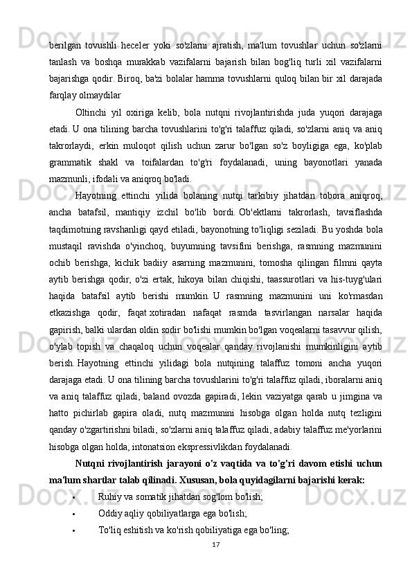 berilgan   tovushli   heceler   yoki   so'zlarni   ajratish,   ma'lum   tovushlar   uchun   so'zlarni
tanlash   va   boshqa   murakkab   vazifalarni   bajarish   bilan   bog'liq   turli   xil   vazifalarni
bajarishga qodir.   Biroq, ba'zi bolalar hamma tovushlarni quloq bilan bir xil darajada
farqlay olmaydilar
  Oltinchi   yil   oxiriga   kelib,   bola   nutqni   rivojlantirishda   juda   yuqori   darajaga
etadi.   U ona  tilining barcha  tovushlarini  to'g'ri   talaffuz  qiladi,  so'zlarni   aniq  va aniq
takrorlaydi,   erkin   muloqot   qilish   uchun   zarur   bo'lgan   so'z   boyligiga   ega,   ko'plab
grammatik   shakl   va   toifalardan   to'g'ri   foydalanadi,   uning   bayonotlari   yanada
mazmunli, ifodali va aniqroq bo'ladi.
  Hayotning   ettinchi   yilida   bolaning   nutqi   tarkibiy   jihatdan   tobora   aniqroq,
ancha   batafsil,   mantiqiy   izchil   bo'lib   bordi.   Ob'ektlarni   takrorlash,   tavsiflashda
taqdimotning ravshanligi qayd etiladi, bayonotning to'liqligi seziladi.   Bu yoshda bola
mustaqil   ravishda   o'yinchoq,   buyumning   tavsifini   berishga,   rasmning   mazmunini
ochib   berishga,   kichik   badiiy   asarning   mazmunini,   tomosha   qilingan   filmni   qayta
aytib   berishga   qodir,   o'zi   ertak,   hikoya   bilan   chiqishi,   taassurotlari   va   his-tuyg'ulari
haqida   batafsil   aytib   berishi   mumkin.   U   rasmning   mazmunini   uni   ko'rmasdan
etkazishga   qodir,   faqat   xotiradan   nafaqat   rasmda   tasvirlangan   narsalar   haqida
gapirish, balki ulardan oldin sodir bo'lishi mumkin bo'lgan voqealarni tasavvur qilish,
o'ylab   topish   va   chaqaloq   uchun   voqealar   qanday   rivojlanishi   mumkinligini   aytib
berish.   Hayotning   ettinchi   yilidagi   bola   nutqining   talaffuz   tomoni   ancha   yuqori
darajaga etadi.   U ona tilining barcha tovushlarini to'g'ri talaffuz qiladi, iboralarni aniq
va   aniq   talaffuz   qiladi,   baland   ovozda   gapiradi,   lekin   vaziyatga   qarab   u   jimgina   va
hatto   pichirlab   gapira   oladi,   nutq   mazmunini   hisobga   olgan   holda   nutq   tezligini
qanday o'zgartirishni biladi, so'zlarni aniq talaffuz qiladi, adabiy talaffuz me'yorlarini
hisobga   olgan holda, intonatsion ekspressivlikdan foydalanadi.
  Nutqni   rivojlantirish   jarayoni   o'z   vaqtida   va   to'g'ri   davom   etishi   uchun
ma'lum shartlar talab qilinadi.   Xususan, bola quyidagilarni bajarishi kerak:
 Ruhiy va somatik jihatdan sog'lom bo'lish;
 Oddiy aqliy qobiliyatlarga ega bo'lish;
 To'liq eshitish va ko'rish qobiliyatiga ega bo'ling;
17 