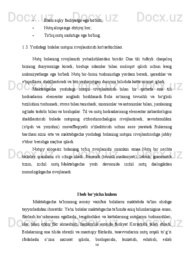  Etarli aqliy faoliyatga ega bo'lish;
 Nutq aloqasiga ehtiyoj bor;
 To ' liq   nutq   muhitiga   ega   bo ' ling .
1.3.  Y oshdagi bolalar nutqini rivojlantirish ko'rsatkichlari.
Nutq   bolaning   rivojlanish   yo'nalishlaridan   biridir.   Ona   tili   tufayli   chaqaloq
bizning   dunyomizga   kiradi,   boshqa   odamlar   bilan   muloqot   qilish   uchun   keng
imkoniyatlarga   ega   bo'ladi.   Nutq   bir-birini   tushunishga   yordam   beradi,   qarashlar   va
e'tiqodlarni shakllantiradi va biz yashayotgan dunyoni bilishda katta xizmat qiladi.
Maktabgacha   yoshdagi   nutqni   rivojlantirish   bilan   bir   qatorda   ona   tili
hodisalarini   elementar   anglash   boshlanadi.   Bola   so'zning   tovushli   va   bo'g'inli
tuzilishini tushunadi; stress bilan tanishadi; sinonimlar va antonimlar bilan; jumlaning
og'zaki tarkibi bilan va boshqalar.   Til va nutq hodisalarining elementar xabardorligini
shakllantirish   bolada   nutqning   o'zboshimchaligini   rivojlantiradi,   savodxonlikni
(o'qish   va   yozishni)   muvaffaqiyatli   o'zlashtirish   uchun   asos   yaratadi.   Bularning
barchasi   sizni   erta  va  maktabgacha  yoshdagi  bolaning  nutqini   rivojlantirishga  jiddiy
e'tibor berishga majbur qiladi.
Nutqiy   aloqasiz   bolaning   to'liq   rivojlanishi   mumkin   emas.   Nutq   bir   nechta
tarkibiy   qismlarni   o'z   ichiga   oladi:   fonemik   (tovush   madaniyati),   leksik,   grammatik
tizim,   izchil   nutq.   Maktabgacha   yosh   davomida   izchil   nutq   dialogikdan
monologikgacha rivojlanadi.
I bob bo‘yicha hulosa
Maktabgacha   ta'limning   asosiy   vazifasi   bolalarni   maktabda   ta'lim   olishga
tayyorlashdan iboratdir. Ya'ni bolalar maktabgacha ta'limda aniq bilimlarnigina emas,
fikrlash ko‘nikmasini   egallashi , tengdoshlari va kattalarning nutqlarini  tushunishlari,
ular   bilan   erkin   fikr   almashish,   hamkorlik   asosida   faoliyat   Korsatishi   talab   etiladi.
Bolalarning ona tilida obrazli va mantiqiy fikrlashi, tasavvurlarini nutq orqali to‘g‘ri
ifodalashi   o‘zini   nazorat   qilishi,   boshqarishi,   kuzatish,   eshitish,   eslab
18 