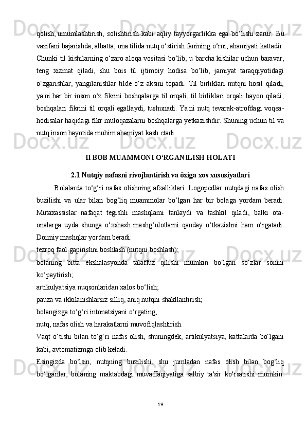qolish,   umumlashtirish ,   solishtirish   kabi   aqliy   tayyorgarlikka   ega   bo‘lishi   zarur.   Bu
vazifani bajarishda, albatta, ona tilida nutq o‘stirish fanining o‘rni, ahamiyati kattadir.
Chunki til kishilarning o‘zaro aloqa vositasi bo‘lib, u barcha kishilar uchun baravar,
teng   xizmat   qiladi,   shu   bois   til   ijtimoiy   hodisa   bo‘lib,   jamiyat   taraqqiyotidagi
o‘zgarishlar,   yangilanishlar   tilde   o‘z   aksini   topadi.   Til   birliklari   nutqni   hosil   qiladi,
ya'ni har bir inson o‘z fikrini boshqalarga til orqali, til birliklari orqali bayon qiladi,
boshqalari fikrini til orqali egallaydi, tushunadi. Ya'ni nutq tevarak-atrofdagi voqea-
hodisalar haqidagi fikr muloqazalarni boshqalarga yetkazishdir. Shuning uchun til va
nutq inson hayotida muhim ahamiyat kasb etadi.
II BOB MUAMMONI O‘RGANILISH HOLATI
2.1 Nutqiy nafasni rivojlantirish va ôziga xos xususiyatlari  
Bolalarda  to‘g‘ri   nafas  olishning  afzalliklari.  Logopedlar  nutqdagi  nafas   olish
buzilishi   va   ular   bilan   bog‘liq   muammolar   bo‘lgan   har   bir   bolaga   yordam   beradi.
Mutaxassislar   nafaqat   tegishli   mashqlarni   tanlaydi   va   tashkil   qiladi,   balki   ota-
onalarga   uyda   shunga   o‘xshash   mashg‘ulotlarni   qanday   o‘tkazishni   ham   o‘rgatadi.
Doimiy mashqlar yordam beradi:
tezroq faol gapirishni boshlash (nutqni boshlash);
bolaning   bitta   ekshalasyonda   talaffuz   qilishi   mumkin   bo‘lgan   so‘zlar   sonini
ko‘paytirish;
artikulyatsiya nuqsonlaridan xalos bo‘lish;
pauza va ikkilanishlarsiz silliq, aniq nutqni shakllantirish;
bolangizga to‘g‘ri intonatsiyani o‘rgating;
nutq, nafas olish va harakatlarni muvofiqlashtirish.
Vaqt   o‘tishi   bilan  to‘g‘ri  nafas   olish,  shuningdek,   artikulyatsiya,   kattalarda  bo‘lgani
kabi, avtomatizmga olib keladi.
Esingizda   bo‘lsin,   nutqning   buzilishi,   shu   jumladan   nafas   olish   bilan   bog‘liq
bo‘lganlar,   bolaning   maktabdagi   muvaffaqiyatiga   salbiy   ta'sir   ko‘rsatishi   mumkin.
19 