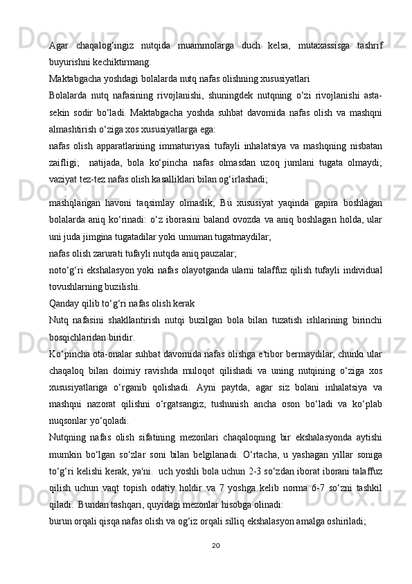 Agar   chaqalog‘ingiz   nutqida   muammolarga   duch   kelsa,   mutaxassisga   tashrif
buyurishni kechiktirmang.  
Maktabgacha yoshdagi bolalarda nutq nafas olishning xususiyatlari
Bolalarda   nutq   nafasining   rivojlanishi,   shuningdek   nutqning   o‘zi   rivojlanishi   asta-
sekin   sodir   bo‘ladi.   Maktabgacha   yoshda   suhbat   davomida   nafas   olish   va   mashqni
almashtirish o‘ziga xos xususiyatlarga ega:
nafas   olish   apparatlarining   immaturiyasi   tufayli   inhalatsiya   va   mashqning   nisbatan
zaifligi;     natijada,   bola   ko‘pincha   nafas   olmasdan   uzoq   jumlani   tugata   olmaydi;
vaziyat tez-tez nafas olish kasalliklari bilan og‘irlashadi;
mashqlangan   havoni   taqsimlay   olmaslik;   Bu   xususiyat   yaqinda   gapira   boshlagan
bolalarda  aniq  ko‘rinadi:   o‘z   iborasini   baland  ovozda  va  aniq  boshlagan  holda,  ular
uni juda jimgina tugatadilar yoki umuman tugatmaydilar;
nafas olish zarurati tufayli nutqda aniq pauzalar;
noto‘g‘ri ekshalasyon yoki nafas olayotganda ularni talaffuz qilish tufayli individual
tovushlarning buzilishi.
Qanday qilib to‘g‘ri nafas olish kerak
Nutq   nafasini   shakllantirish   nutqi   buzilgan   bola   bilan   tuzatish   ishlarining   birinchi
bosqichlaridan biridir.
Ko‘pincha ota-onalar suhbat davomida nafas olishga e'tibor bermaydilar, chunki ular
chaqaloq   bilan   doimiy   ravishda   muloqot   qilishadi   va   uning   nutqining   o‘ziga   xos
xususiyatlariga   o‘rganib   qolishadi.   Ayni   paytda,   agar   siz   bolani   inhalatsiya   va
mashqni   nazorat   qilishni   o‘rgatsangiz,   tushunish   ancha   oson   bo‘ladi   va   ko‘plab
nuqsonlar yo‘qoladi.
Nutqning   nafas   olish   sifatining   mezonlari   chaqaloqning   bir   ekshalasyonda   aytishi
mumkin   bo‘lgan   so‘zlar   soni   bilan   belgilanadi.   O‘rtacha,   u   yashagan   yillar   soniga
to‘g‘ri kelishi kerak, ya'ni.  uch yoshli bola uchun 2-3 so‘zdan iborat iborani talaffuz
qilish   uchun   vaqt   topish   odatiy   holdir   va   7   yoshga   kelib   norma   6-7   so‘zni   tashkil
qiladi.  Bundan tashqari, quyidagi mezonlar hisobga olinadi:
burun orqali qisqa nafas olish va og‘iz orqali silliq ekshalasyon amalga oshiriladi;
20 
