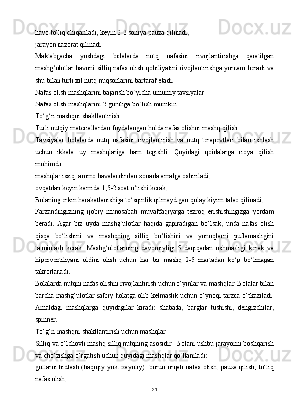 havo to‘liq chiqariladi, keyin 2-3 soniya pauza qilinadi;
jarayon nazorat qilinadi.
Maktabgacha   yoshdagi   bolalarda   nutq   nafasini   rivojlantirishga   qaratilgan
mashg‘ulotlar havoni silliq nafas olish qobiliyatini rivojlantirishga yordam beradi va
shu bilan turli xil nutq nuqsonlarini bartaraf etadi.
Nafas olish mashqlarini bajarish bo‘yicha umumiy tavsiyalar
Nafas olish mashqlarini 2 guruhga bo‘lish mumkin:
To‘g‘ri mashqni shakllantirish.
Turli nutqiy materiallardan foydalangan holda nafas olishni mashq qilish.
Tavsiyalar   bolalarda   nutq   nafasini   rivojlantirish   va   nutq   terapevtlari   bilan   ishlash
uchun   ikkala   uy   mashqlariga   ham   tegishli.   Quyidagi   qoidalarga   rioya   qilish
muhimdir:
mashqlar issiq, ammo havalandırılan xonada amalga oshiriladi;
ovqatdan keyin kamida 1,5-2 soat o‘tishi kerak;
Bolaning erkin harakatlanishiga to‘sqinlik qilmaydigan qulay kiyim talab qilinadi;
Farzandingizning   ijobiy   munosabati   muvaffaqiyatga   tezroq   erishishingizga   yordam
beradi.   Agar   biz   uyda   mashg‘ulotlar   haqida   gapiradigan   bo‘lsak,   unda   nafas   olish
qisqa   bo‘lishini   va   mashqning   silliq   bo‘lishini   va   yonoqlarni   puflamasligini
ta'minlash   kerak.   Mashg‘ulotlarning   davomiyligi   5   daqiqadan   oshmasligi   kerak   va
hiperventiliyani   oldini   olish   uchun   har   bir   mashq   2-5   martadan   ko‘p   bo‘lmagan
takrorlanadi.
Bolalarda nutqni nafas olishni rivojlantirish uchun o‘yinlar va mashqlar. Bolalar bilan
barcha mashg‘ulotlar salbiy holatga olib kelmaslik uchun o‘ynoqi tarzda o‘tkaziladi.
Amaldagi   mashqlarga   quyidagilar   kiradi:   shabada,   barglar   tushishi,   dengizchilar,
spinner.
To‘g‘ri mashqni shakllantirish uchun mashqlar
Silliq va o‘lchovli mashq silliq nutqning asosidir.  Bolani ushbu jarayonni boshqarish
va cho‘zishga o‘rgatish uchun quyidagi mashqlar qo‘llaniladi:
gullarni hidlash (haqiqiy yoki xayoliy): burun orqali nafas olish, pauza qilish, to‘liq
nafas olish;
21 