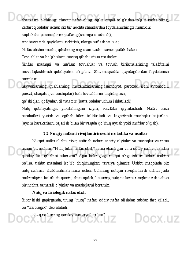 shamlarni   o‘chiring:   chuqur   nafas   oling,   og‘iz   orqali   to‘g‘ridan-to‘g‘ri   nafas   oling;
kattaroq bolalar uchun siz bir nechta shamlardan foydalanishingiz mumkin;
koptokcha paxmoqlarini puflang (shamga o‘xshash);
suv havzasida qayiqlarni uchirish, ularga puflash va h.k.;
Nafas olishni mashq qilishning eng oson usuli - sovun pufakchalari.
Tovushlar va bo‘g‘inlarni mashq qilish uchun mashqlar
Sinflar   mashqni   va   ma'lum   tovushlar   va   tovush   birikmalarining   talaffuzini
muvofiqlashtirish   qobiliyatini   o‘rgatadi.   Shu   maqsadda   quyidagilardan   foydalanish
mumkin:
hayvonlarning,   qushlarning,   mexanizmlarning   (samolyot,   paroxod,   ilon,   avtomobil,
poezd, chaqaloq va boshqalar) turli tovushlarini taqlid qilish;
qo‘shiqlar, qofiyalar, til twisters (katta bolalar uchun ishlatiladi).
Nutq   qobiliyatingiz   yaxshilangani   sayin,   vazifalar   qiyinlashadi.   Nafas   olish
harakatlari   yurish   va   egilish   bilan   to‘ldiriladi   va   logoritmik   mashqlar   bajariladi
(ayrim harakatlarni bajarish bilan bir vaqtda qo‘shiq aytish yoki she'rlar o‘qish).
2.2  Nutqiy nafasni rivojlantiriruvchi metodika va usullar
Nutqni nafas  olishni  rivojlantirish uchun asosiy o‘yinlar  va mashqlar  va nima
uchun bu muhim. “Nutq bilan nafas olish” nima ekanligini va u oddiy nafas olishdan
qanday   farq   qilishini   bilasizmi?   Agar   bolangizga   nutqni   o‘rgatish   siz   uchun   muhim
bo‘lsa,   ushbu   masalani   ko‘rib   chiqishingizni   tavsiya   qilamiz.   Ushbu   maqolada   biz
nutq   nafasini   shakllantirish   nima   uchun   bolaning   nutqini   rivojlantirish   uchun   juda
muhimligini ko‘rib chiqamiz, shuningdek, bolaning nutq nafasini rivojlantirish uchun
bir nechta samarali o‘yinlar va mashqlarni beramiz.
Nutq va fiziologik nafas olish
Biror kishi  gapirganda, uning “nutq” nafasi oddiy nafas olishdan tubdan farq qiladi,
bu “fiziologik” deb ataladi.
Nutq nafasining qanday xususiyatlari bor?
22 