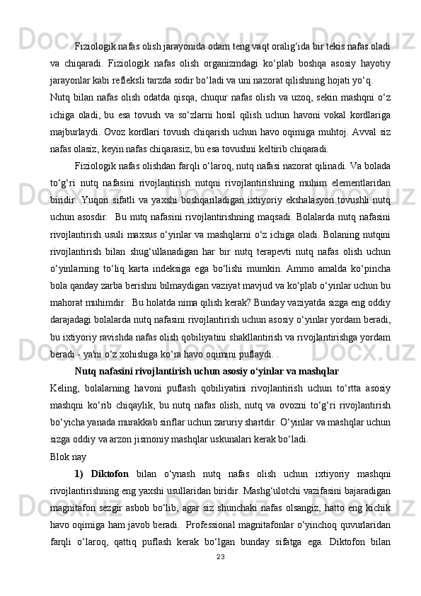 Fiziologik nafas olish jarayonida odam teng vaqt oralig‘ida bir tekis nafas oladi
va   chiqaradi.   Fiziologik   nafas   olish   organizmdagi   ko‘plab   boshqa   asosiy   hayotiy
jarayonlar kabi refleksli tarzda sodir bo‘ladi va uni nazorat qilishning hojati yo‘q.
Nutq bilan nafas olish  odatda qisqa, chuqur  nafas  olish  va uzoq, sekin  mashqni  o‘z
ichiga   oladi,   bu   esa   tovush   va   so‘zlarni   hosil   qilish   uchun   havoni   vokal   kordlariga
majburlaydi. Ovoz kordlari tovush chiqarish uchun havo oqimiga muhtoj. Avval  siz
nafas olasiz, keyin nafas chiqarasiz, bu esa tovushni keltirib chiqaradi.
Fiziologik nafas olishdan farqli o‘laroq, nutq nafasi nazorat qilinadi. Va bolada
to‘g‘ri   nutq   nafasini   rivojlantirish   nutqni   rivojlantirishning   muhim   elementlaridan
biridir.   Yuqori   sifatli   va   yaxshi   boshqariladigan   ixtiyoriy   ekshalasyon   tovushli   nutq
uchun asosdir.   Bu nutq nafasini  rivojlantirishning maqsadi. Bolalarda nutq nafasini
rivojlantirish usuli maxsus o‘yinlar va mashqlarni o‘z ichiga oladi. Bolaning nutqini
rivojlantirish   bilan   shug‘ullanadigan   har   bir   nutq   terapevti   nutq   nafas   olish   uchun
o‘yinlarning   to‘liq   karta   indeksiga   ega   bo‘lishi   mumkin.   Ammo   amalda   ko‘pincha
bola qanday zarba berishni bilmaydigan vaziyat mavjud va ko‘plab o‘yinlar uchun bu
mahorat muhimdir.  Bu holatda nima qilish kerak? Bunday vaziyatda sizga eng oddiy
darajadagi bolalarda nutq nafasini rivojlantirish uchun asosiy o‘yinlar yordam beradi,
bu ixtiyoriy ravishda nafas olish qobiliyatini shakllantirish va rivojlantirishga yordam
beradi - ya'ni o‘z xohishiga ko‘ra havo oqimini puflaydi. .
Nutq nafasini rivojlantirish uchun asosiy o‘yinlar va mashqlar
Keling,   bolalarning   havoni   puflash   qobiliyatini   rivojlantirish   uchun   to‘rtta   asosiy
mashqni   ko‘rib   chiqaylik,   bu   nutq   nafas   olish,   nutq   va   ovozni   to‘g‘ri   rivojlantirish
bo‘yicha yanada murakkab sinflar uchun zaruriy shartdir. O‘yinlar va mashqlar uchun
sizga oddiy va arzon jismoniy mashqlar uskunalari kerak bo‘ladi.
Blok nay
1)   Diktofon   bilan   o‘ynash   nutq   nafas   olish   uchun   ixtiyoriy   mashqni
rivojlantirishning eng yaxshi usullaridan biridir. Mashg‘ulotchi vazifasini bajaradigan
magnitafon   sezgir   asbob   bo‘lib,   agar   siz   shunchaki   nafas   olsangiz,   hatto  eng   kichik
havo oqimiga ham javob beradi.   Professional magnitafonlar o‘yinchoq quvurlaridan
farqli   o‘laroq,   qattiq   puflash   kerak   bo‘lgan   bunday   sifatga   ega.   Diktofon   bilan
23 