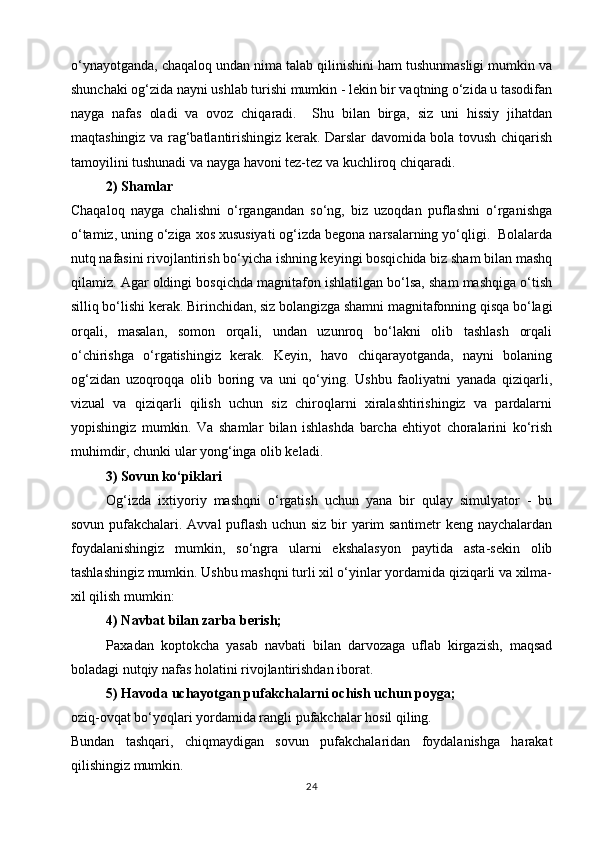 o‘ynayotganda, chaqaloq undan nima talab qilinishini ham tushunmasligi mumkin va
shunchaki og‘zida nayni ushlab turishi mumkin - lekin bir vaqtning o‘zida u tasodifan
nayga   nafas   oladi   va   ovoz   chiqaradi.     Shu   bilan   birga,   siz   uni   hissiy   jihatdan
maqtashingiz va rag‘batlantirishingiz kerak. Darslar davomida bola tovush chiqarish
tamoyilini tushunadi va nayga havoni tez-tez va kuchliroq chiqaradi.
2) Shamlar
Chaqaloq   nayga   chalishni   o‘rgangandan   so‘ng,   biz   uzoqdan   puflashni   o‘rganishga
o‘tamiz, uning o‘ziga xos xususiyati og‘izda begona narsalarning yo‘qligi.  Bolalarda
nutq nafasini rivojlantirish bo‘yicha ishning keyingi bosqichida biz sham bilan mashq
qilamiz. Agar oldingi bosqichda magnitafon ishlatilgan bo‘lsa, sham mashqiga o‘tish
silliq bo‘lishi kerak. Birinchidan, siz bolangizga shamni magnitafonning qisqa bo‘lagi
orqali,   masalan,   somon   orqali,   undan   uzunroq   bo‘lakni   olib   tashlash   orqali
o‘chirishga   o‘rgatishingiz   kerak.   Keyin,   havo   chiqarayotganda,   nayni   bolaning
og‘zidan   uzoqroqqa   olib   boring   va   uni   qo‘ying.   Ushbu   faoliyatni   yanada   qiziqarli,
vizual   va   qiziqarli   qilish   uchun   siz   chiroqlarni   xiralashtirishingiz   va   pardalarni
yopishingiz   mumkin.   Va   shamlar   bilan   ishlashda   barcha   ehtiyot   choralarini   ko‘rish
muhimdir, chunki ular yong‘inga olib keladi.
3) Sovun ko‘piklari
Og‘izda   ixtiyoriy   mashqni   o‘rgatish   uchun   yana   bir   qulay   simulyator   -   bu
sovun pufakchalari. Avval puflash uchun siz bir yarim santimetr keng naychalardan
foydalanishingiz   mumkin,   so‘ngra   ularni   ekshalasyon   paytida   asta-sekin   olib
tashlashingiz mumkin. Ushbu mashqni turli xil o‘yinlar yordamida qiziqarli va xilma-
xil qilish mumkin:
4) Navbat bilan zarba berish;
Paxadan   koptokcha   yasab   navbati   bilan   darvozaga   uflab   kirgazish,   maqsad
boladagi nutqiy nafas holatini rivojlantirishdan iborat.
5) Havoda uchayotgan pufakchalarni ochish uchun poyga;
oziq-ovqat bo‘yoqlari yordamida rangli pufakchalar hosil qiling.
Bundan   tashqari,   chiqmaydigan   sovun   pufakchalaridan   foydalanishga   harakat
qilishingiz mumkin.
24 