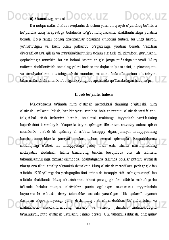 6) Shamol tegirmoni
Bu nutqni nafas olishni rivojlantirish uchun yana bir ajoyib o‘yinchoq bo‘lib, u
ko‘pincha   nutq   terapevtiga   bolalarda   to‘g‘ri   nutq   nafasini   shakllantirishga   yordam
beradi.   Ko‘p   rangli   porloq   chaqnashlar   bolaning   e'tiborini   tortadi,   bu   unga   havoni
yo‘naltirilgan   va   kuch   bilan   puflashni   o‘rganishga   yordam   beradi.   Vazifani
diversifikatsiya qilish va murakkablashtirish uchun siz turli xil pinwheel guruhlarini
qoplashingiz   mumkin,   bu   esa   bolani   havoni   to‘g‘ri   joyga   puflashga   undaydi.   Nutq
nafasini shakllantirish texnologiyalari boshqa mashqlar to‘plamlarini, o‘yinchoqlarni
va   simulyatorlarni   o‘z   ichiga   olishi   mumkin,   masalan,   bola   allaqachon   o‘z   ixtiyori
bilan nafas olishi mumkin bo‘lgan keyingi bosqichlarda qo‘llaniladigan havo to‘pi.
II bob bo‘yicha hulosa
Maktabgacha   ta'limda   nutq   o‘stirish   metodikasi   fanining   o‘qitilishi,   nutq
o‘stirish   usullarini   bilish,   har   bir   yosh   guruhda   bolalar   nutqini   o‘stirish   vazifalarini
to‘g‘ri   hal   etish   imkonini   beradi ,   bolalarni   maktabga   tayyorlash   vazifasining
bajarilishini   ta'minlaydi.   Yuqorida   bayon   qilingan   fikrlardan   shunday   xulosa   qilish
mumkinki,   o‘zbek   tili   qadimiy   til   sifatida   taraqqiy   etgan,   jamiyat   taraqqiyotining
barcha   bosqichlarida   jamiyat   a'zolari   uchun   xizmat   qilmoqda.   Respublikamiz
mustaqilligi   o‘zbek   tili   taraqqiyotiga   ijobiy   ta'sir   etdi,   tilimiz   mustaqillikning
mohiyatini   ifodalash,   ta'lim   tizimining   barcha   bosqichida   ona   tili   ta'limini
takomillashtirishga   xizmat   qilmoqda.   Maktabgacha   ta'limda   bolalar   nutqini   o‘stirish
ularga ona tilini amaliy o‘rganish demakdir. Nutq o‘stirish metodikasi pedagogik fan
sifatida 1920-yillargacha pedagogika fani tarkibida taraqqiy etdi, so‘ng mustaqil fan
sifatida   shakllandi.   Nutq   o‘stirish   metodikasi   pedagogik   fan   sifatida   maktabgacha
ta'limda   bolalar   nutqini   o‘stirishni   puxta   egallagan   mutaxassis   tayyorlashda
buyurtmachi   sifatida,   ilmiy   izlanishlar   asosida   yaratilgan   “Ilk   qadam”   tayanch
dasturini   o‘quv   jarayoniga   joriy   etish,   nutq   o‘stirish   metodikasi   bo‘yicha   bilim   va
malakalarni   shakllantirishning   nazariy   va   amaliy   jihatdan   mutanosibligini
ta'minlaydi,   nutq   o‘stirish   usullarini   ishlab   beradi.   Uni   takomillashtirish,   eng   qulay
25 