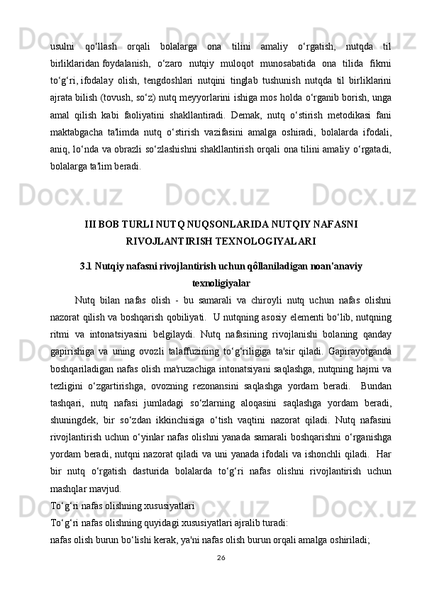 usulni   qo‘llash   orqali   bolalarga   ona   tilini   amaliy   o‘rgatish,   nutqda   til
birliklaridan   foydalanish ,   o‘zaro   nutqiy   muloqot   munosabatida   ona   tilida   fikrni
to‘g‘ri,   ifodalay   olish ,   tengdoshlari   nutqini   tinglab   tushunish   nutqda   til   birliklarini
ajrata bilish (tovush, so‘z) nutq meyyorlarini ishiga mos holda o‘rganib borish, unga
amal   qilish   kabi   faoliyatini   shakllantiradi.   Demak,   nutq   o‘stirish   metodikasi   fani
maktabgacha   ta'limda   nutq   o‘stirish   vazifasini   amalga   oshiradi,   bolalarda   ifodali,
aniq, lo‘nda va obrazli so‘zlashishni  shakllantirish orqali ona tilini amaliy o‘rgatadi,
bolalarga ta'lim beradi. 
III BOB  TURLI NUTQ NUQSONLARIDA NUTQIY NAFASNI
RIVOJLANTIRISH TEXNOLOGIYALARI
3.1  Nutqiy nafasni rivojlantirish uchun qôllaniladigan noan'anaviy
texnoligiyalar
Nutq   bilan   nafas   olish   -   bu   samarali   va   chiroyli   nutq   uchun   nafas   olishni
nazorat qilish va boshqarish qobiliyati.   U nutqning asosiy elementi bo‘lib, nutqning
ritmi   va   intonatsiyasini   belgilaydi.   Nutq   nafasining   rivojlanishi   bolaning   qanday
gapirishiga   va   uning   ovozli   talaffuzining   to‘g‘riligiga   ta'sir   qiladi.   Gapirayotganda
boshqariladigan nafas olish ma'ruzachiga intonatsiyani saqlashga, nutqning hajmi va
tezligini   o‘zgartirishga,   ovozning   rezonansini   saqlashga   yordam   beradi.     Bundan
tashqari,   nutq   nafasi   jumladagi   so‘zlarning   aloqasini   saqlashga   yordam   beradi,
shuningdek,   bir   so‘zdan   ikkinchisiga   o‘tish   vaqtini   nazorat   qiladi.   Nutq   nafasini
rivojlantirish uchun o‘yinlar  nafas olishni  yanada samarali boshqarishni  o‘rganishga
yordam  beradi, nutqni  nazorat qiladi  va uni  yanada ifodali  va ishonchli  qiladi.   Har
bir   nutq   o‘rgatish   dasturida   bolalarda   to‘g‘ri   nafas   olishni   rivojlantirish   uchun
mashqlar mavjud.
To‘g‘ri nafas olishning xususiyatlari
To‘g‘ri nafas olishning quyidagi xususiyatlari ajralib turadi:
nafas olish burun bo‘lishi kerak, ya'ni nafas olish burun orqali amalga oshiriladi;
26 