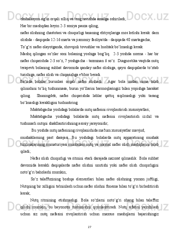 ekshalasyon og‘iz orqali silliq va teng ravishda amalga oshiriladi;
Har bir mashqdan keyin 2-3 soniya pauza qiling;
nafas olishning chastotasi va chuqurligi tananing ehtiyojlariga mos kelishi kerak: dam
olishda - daqiqada 12-16 marta va jismoniy faoliyatda - daqiqada 40 martagacha;
To‘g‘ri nafas olayotganda, shovqinli tovushlar va hushtak bo‘lmasligi kerak.
Mashq   qilingan   so‘zlar   soni   bolaning   yoshiga   bog‘liq.     2-3   yoshda   norma   -   har   bir
nafas chiqarishda 2-3 so‘z, 7 yoshgacha - taxminan 6 so‘z.  Diagnostika vaqtida nutq
terapevti bolaning suhbat davomida qanday nafas olishiga, qaysi daqiqalarda to‘xtab
turishiga, nafas olish va chiqarishga e'tibor beradi.
Ba'zida   bolalar   burunlari   orqali   nafas   olishadi.     Agar   bola   undan   nima   talab
qilinishini to‘liq tushunmasa, burun yo‘llarini barmoqlaringiz bilan yopishga harakat
qiling.     Shuningdek,   nafas   chiqarishda   lablar   qattiq   siqilmasligi   yoki   tarang
bo‘lmasligi kerakligini tushuntiring.
Maktabgacha yoshdagi bolalarda nutq nafasini rivojlantirish xususiyatlari;
Maktabgacha   yoshdagi   bolalarda   nutq   nafasini   rivojlantirish   izchil   va
tushunarli nutqni shakllantirishning asosiy jarayonidir;
 Bu yoshda nutq nafasining rivojlanishida ma'lum xususiyatlar mavjud;
mushaklarning   past   darajasi.   Bu   yoshdagi   bolalarda   nutq   apparatining   mushak
tuzilmalarining immaturiyasi muntazam nutq va normal nafas olish mashqlarini talab
qiladi;
Nafas olish chuqurligi va ritmini etarli darajada nazorat qilmaslik.  Bola suhbat
davomida   kerakli   daqiqalarda   nafas   olishni   unutishi   yoki   nafas   olish   chuqurligini
noto‘g‘ri baholashi mumkin;
So‘z   talaffuzining   boshqa   elementlari   bilan   nafas   olishning   yomon   juftligi;
Nutqning bir xilligini ta'minlash uchun nafas olishni fonema bilan to‘g‘ri birlashtirish
kerak;
Nutq   ritmining   etishmasligi.   Bola   so‘zlarni   noto‘g‘ri   ohang   bilan   talaffuz
qilishi   mumkin,   bu   bayonotni   tushunishni   qiyinlashtiradi.   Nutq   sifatini   yaxshilash
uchun   siz   nutq   nafasini   rivojlantirish   uchun   maxsus   mashqlarni   bajarishingiz
27 