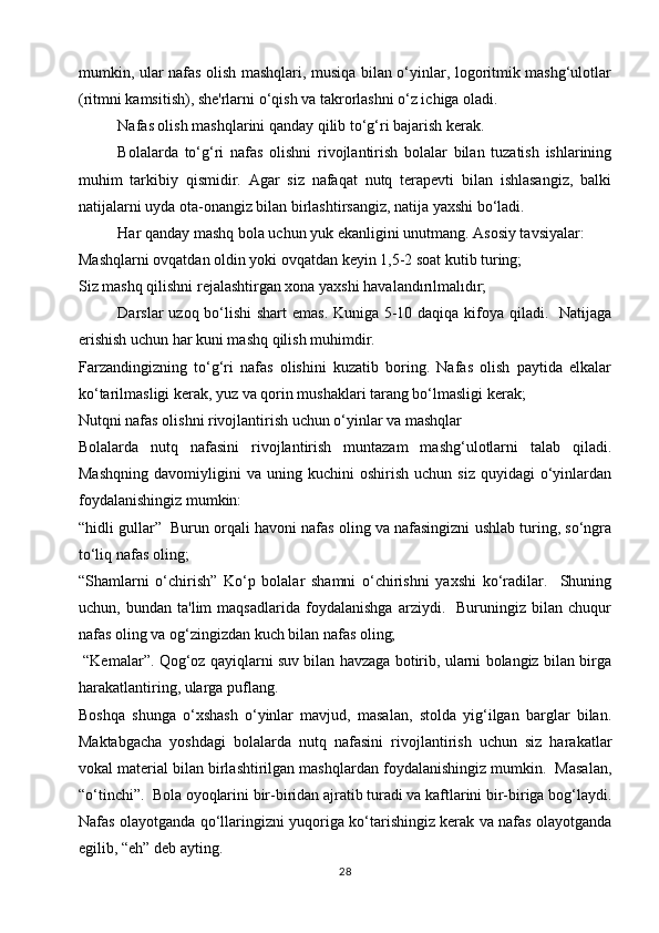 mumkin, ular nafas olish mashqlari, musiqa bilan o‘yinlar, logoritmik mashg‘ulotlar
(ritmni kamsitish), she'rlarni o‘qish va takrorlashni o‘z ichiga oladi.
Nafas olish mashqlarini qanday qilib to‘g‘ri bajarish kerak.
Bolalarda   to‘g‘ri   nafas   olishni   rivojlantirish   bolalar   bilan   tuzatish   ishlarining
muhim   tarkibiy   qismidir.   Agar   siz   nafaqat   nutq   terapevti   bilan   ishlasangiz,   balki
natijalarni uyda ota-onangiz bilan birlashtirsangiz, natija yaxshi bo‘ladi.
Har qanday mashq bola uchun yuk ekanligini unutmang. Asosiy tavsiyalar:
Mashqlarni ovqatdan oldin yoki ovqatdan keyin 1,5-2 soat kutib turing;
Siz mashq qilishni rejalashtirgan xona yaxshi havalandırılmalıdır;
Darslar uzoq bo‘lishi  shart emas. Kuniga 5-10 daqiqa kifoya qiladi.   Natijaga
erishish uchun har kuni mashq qilish muhimdir.
Farzandingizning   to‘g‘ri   nafas   olishini   kuzatib   boring.   Nafas   olish   paytida   elkalar
ko‘tarilmasligi kerak, yuz va qorin mushaklari tarang bo‘lmasligi kerak;
Nutqni nafas olishni rivojlantirish uchun o‘yinlar va mashqlar
Bolalarda   nutq   nafasini   rivojlantirish   muntazam   mashg‘ulotlarni   talab   qiladi.
Mashqning   davomiyligini   va  uning   kuchini   oshirish   uchun   siz   quyidagi   o‘yinlardan
foydalanishingiz mumkin:
“hidli gullar”  Burun orqali havoni nafas oling va nafasingizni ushlab turing, so‘ngra
to‘liq nafas oling;
“Shamlarni   o‘chirish”   Ko‘p   bolalar   shamni   o‘chirishni   yaxshi   ko‘radilar.     Shuning
uchun,   bundan   ta'lim   maqsadlarida   foydalanishga   arziydi.     Buruningiz   bilan   chuqur
nafas oling va og‘zingizdan kuch bilan nafas oling;
 “Kemalar”. Qog‘oz qayiqlarni suv bilan havzaga botirib, ularni bolangiz bilan birga
harakatlantiring, ularga puflang.
Boshqa   shunga   o‘xshash   o‘yinlar   mavjud,   masalan,   stolda   yig‘ilgan   barglar   bilan.
Maktabgacha   yoshdagi   bolalarda   nutq   nafasini   rivojlantirish   uchun   siz   harakatlar
vokal material bilan birlashtirilgan mashqlardan foydalanishingiz mumkin.  Masalan,
“o‘tinchi”.  Bola oyoqlarini bir-biridan ajratib turadi va kaftlarini bir-biriga bog‘laydi.
Nafas olayotganda qo‘llaringizni yuqoriga ko‘tarishingiz kerak va nafas olayotganda
egilib, “eh” deb ayting.
28