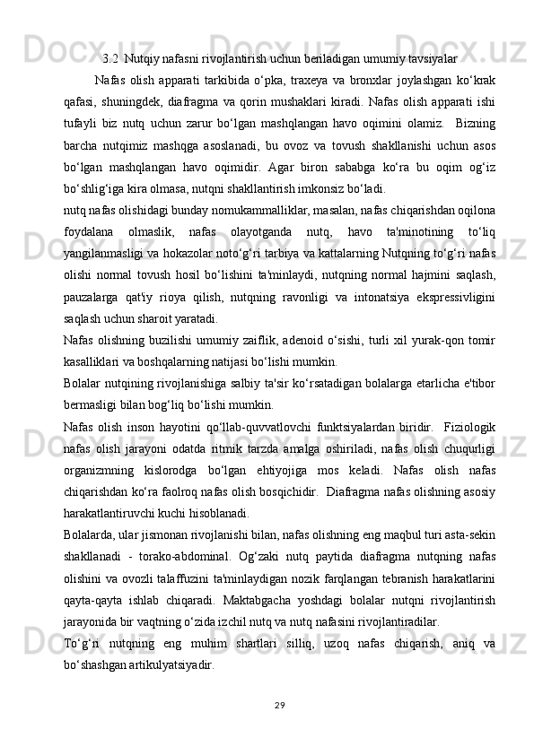 3.2   Nutqiy nafasni rivojlantirish uchun beriladigan umumiy tavsiyalar
Nafas   olish   apparati   tarkibida   o‘pka,   traxeya   va   bronxlar   joylashgan   ko‘krak
qafasi,   shuningdek,   diafragma   va   qorin   mushaklari   kiradi.   Nafas   olish   apparati   ishi
tufayli   biz   nutq   uchun   zarur   bo‘lgan   mashqlangan   havo   oqimini   olamiz.     Bizning
barcha   nutqimiz   mashqga   asoslanadi,   bu   ovoz   va   tovush   shakllanishi   uchun   asos
bo‘lgan   mashqlangan   havo   oqimidir.   Agar   biron   sababga   ko‘ra   bu   oqim   og‘iz
bo‘shlig‘iga kira olmasa, nutqni shakllantirish imkonsiz bo‘ladi.
nutq nafas olishidagi bunday nomukammalliklar, masalan, nafas chiqarishdan oqilona
foydalana   olmaslik,   nafas   olayotganda   nutq,   havo   ta'minotining   to‘liq
yangilanmasligi va hokazolar noto‘g‘ri tarbiya va kattalarning Nutqning to‘g‘ri nafas
olishi   normal   tovush   hosil   bo‘lishini   ta'minlaydi,   nutqning   normal   hajmini   saqlash,
pauzalarga   qat'iy   rioya   qilish,   nutqning   ravonligi   va   intonatsiya   ekspressivligini
saqlash uchun sharoit yaratadi.
Nafas   olishning   buzilishi   umumiy   zaiflik,   adenoid   o‘sishi,   turli   xil   yurak-qon   tomir
kasalliklari va boshqalarning natijasi bo‘lishi mumkin.
Bolalar nutqining rivojlanishiga salbiy ta'sir  ko‘rsatadigan bolalarga etarlicha e'tibor
bermasligi bilan bog‘liq bo‘lishi mumkin. 
Nafas   olish   inson   hayotini   qo‘llab-quvvatlovchi   funktsiyalardan   biridir.     Fiziologik
nafas   olish   jarayoni   odatda   ritmik   tarzda   amalga   oshiriladi,   nafas   olish   chuqurligi
organizmning   kislorodga   bo‘lgan   ehtiyojiga   mos   keladi.   Nafas   olish   nafas
chiqarishdan ko‘ra faolroq nafas olish bosqichidir.  Diafragma nafas olishning asosiy
harakatlantiruvchi kuchi hisoblanadi.
Bolalarda, ular jismonan rivojlanishi bilan, nafas olishning eng maqbul turi asta-sekin
shakllanadi   -   torako-abdominal.   Og‘zaki   nutq   paytida   diafragma   nutqning   nafas
olishini va ovozli  talaffuzini  ta'minlaydigan nozik farqlangan tebranish harakatlarini
qayta-qayta   ishlab   chiqaradi.   Maktabgacha   yoshdagi   bolalar   nutqni   rivojlantirish
jarayonida bir vaqtning o‘zida izchil nutq va nutq nafasini rivojlantiradilar.
To‘g‘ri   nutqning   eng   muhim   shartlari   silliq,   uzoq   nafas   chiqarish,   aniq   va
bo‘shashgan artikulyatsiyadir.
29 