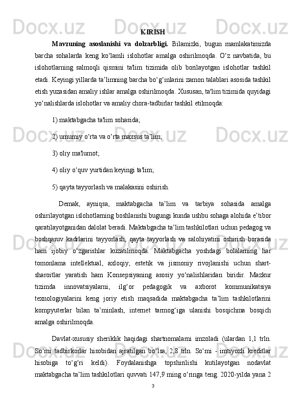 KIRISH
Mavzuning   asoslanishi   va   dolzarbligi.   Bilamizki,   bugun   mamlakatimizda
barcha   sohalarda   keng   ko‘lamli   islohotlar   amalga   oshirilmoqda.   O‘z   navbatida,   bu
islohotlarning   salmoqli   qismini   ta'lim   tizimida   olib   borilayotgan   islohotlar   tashkil
etadi. Keyingi yillarda ta’limning barcha bo‘g‘inlarini zamon talablari asosida tashkil
etish yuzasidan amaliy ishlar amalga oshirilmoqda. Xususan, ta'lim tizimida quyidagi
yo‘nalishlarda islohotlar va amaliy chora-tadbirlar tashkil etilmoqda: 
1) maktabgacha ta'lim sohasida; 
2) umumiy o‘rta va o‘rta maxsus ta’lim; 
3) oliy ma'lumot; 
4) oliy o‘quv yurtidan keyingi ta'lim; 
5) qayta tayyorlash va malakasini oshirish.
  Demak,   ayniqsa,   maktabgacha   ta’lim   va   tarbiya   sohasida   amalga
oshirilayotgan islohotlarning boshlanishi bugungi kunda ushbu sohaga alohida e’tibor
qaratilayotganidan dalolat beradi. Maktabgacha ta’lim tashkilotlari uchun pedagog va
boshqaruv   kadrlarini   tayyorlash,   qayta   tayyorlash   va   salohiyatini   oshirish   borasida
ham   ijobiy   o‘zgarishlar   kuzatilmoqda.   Maktabgacha   yoshdagi   bolalarning   har
tomonlama   intellektual,   axloqiy,   estetik   va   jismoniy   rivojlanishi   uchun   shart-
sharoitlar   yaratish   ham   Konsepsiyaning   asosiy   yo‘nalishlaridan   biridir.   Mazkur
tizimda   innovatsiyalarni,   ilg‘or   pedagogik   va   axborot   kommunikatsiya
texnologiyalarini   keng   joriy   etish   maqsadida   maktabgacha   ta’lim   tashkilotlarini
kompyuterlar   bilan   ta’minlash,   internet   tarmog‘iga   ulanishi   bosqichma   bosqich
amalga oshirilmoqda.
Davlat-xususiy   sheriklik   haqidagi   shartnomalarni   imzoladi   (ulardan   1,1   trln.
So‘mi   tadbirkorlar   hisobidan   ajratilgan   bo‘lsa,   2,8   trln.   So‘mi   -   imtiyozli   kreditlar
hisobiga   to‘g‘ri   keldi).   Foydalanishga   topshirilishi   kutilayotgan   nodavlat
maktabgacha ta’lim tashkilotlari quvvati 147,9 ming o‘ringa teng. 2020-yilda yana 2
3 