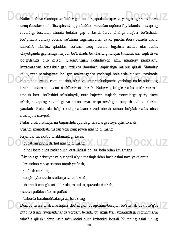 Nafas olish va mashqni zaiflashtirgan bolalar, qoida tariqasida, jimgina gapiradilar va
uzoq iboralarni talaffuz qilishda qiynaladilar. Havodan oqilona foydalanilsa, nutqning
ravonligi   buziladi,   chunki   bolalar   gap   o‘rtasida   havo   olishga   majbur   bo‘lishadi.
Ko‘pincha   bunday   bolalar   so‘zlarni   tugatmaydilar   va  ko‘pincha   ibora   oxirida   ularni
shivirlab   talaffuz   qiladilar.   Ba'zan,   uzoq   iborani   tugatish   uchun   ular   nafas
olayotganda gapirishga majbur bo‘lishadi, bu ularning nutqini tushunarsiz, siqilish va
bo‘g‘ilishga   olib   keladi.   Qisqartirilgan   ekshalasyon   sizni   mantiqiy   pauzalarni
kuzatmasdan,   tezlashtirilgan   tezlikda   iboralarni   gapirishga   majbur   qiladi.   Shunday
qilib,   nutq   patologiyasi   bo‘lgan   maktabgacha   yoshdagi   bolalarda   birinchi   navbatda
o‘pka qobiliyatini rivojlantirish, o‘rta va katta maktabgacha yoshdagi nafas olishning
torako-abdominal   turini   shakllantirish   kerak.   Nutqning   to‘g‘ri   nafas   olishi   normal
tovush   hosil   bo‘lishini   ta'minlaydi,   nutq   hajmini   saqlash,   pauzalarga   qat'iy   rioya
qilish,   nutqning   ravonligi   va   intonatsiya   ekspressivligini   saqlash   uchun   sharoit
yaratadi.   Bolalarda   to‘g‘ri   nutq   nafasini   rivojlantirish   uchun   ko‘plab   nafas   olish
mashqlari mavjud.
Nafas olish mashqlarini bajarishda quyidagi talablarga rioya qilish kerak:
Chang, shamollatilmagan yoki nam joyda mashq qilmang
Kiyimlar harakatni cheklamasligi kerak
 · ovqatdan keyin darhol mashq qilmang
 · o‘tkir bosqichda nafas olish kasalliklari bo‘lsa, bola bilan ishlamang.
 Biz bolaga beixtiyor va qiziqarli o‘yin mashqlaridan boshlashni tavsiya qilamiz: 
 · bir stakan suvga somon orqali puflash; 
 · puflash sharlari;
 · rangli aylanuvchi stollarga zarba berish;
 · shamolli cholg‘u asboblarida, masalan, quvurda chalish;
· sovun pufakchalarini puflash;
 · bahorda karahindibalarga zarba bering.
Doimiy nafas olish mashqlari cho‘zilgan, bosqichma-bosqich bo‘shatish bilan to‘g‘ri
nutq nafasini rivojlantirishga yordam beradi, bu sizga turli uzunlikdagi segmentlarni
talaffuz   qilish   uchun   havo   ta'minotini   olish   imkonini   beradi.   Nutqning   sifati,   uning
30 