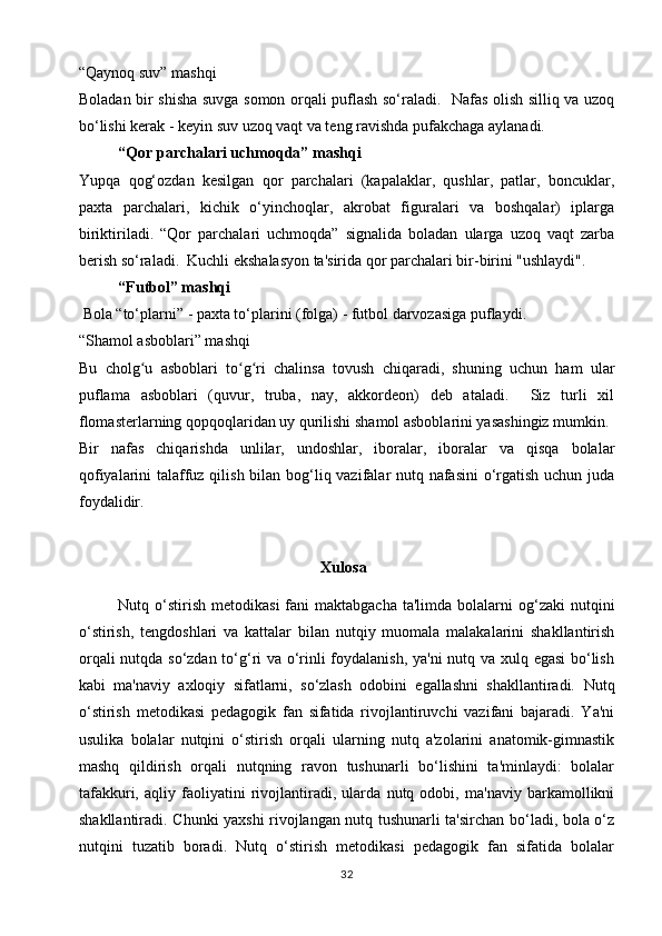 “Qaynoq suv” mashqi
Boladan bir shisha suvga somon orqali puflash so‘raladi.   Nafas olish silliq va uzoq
bo‘lishi kerak - keyin suv uzoq vaqt va teng ravishda pufakchaga aylanadi.
  “Qor parchalari uchmoqda” mashqi
Yupqa   qog‘ozdan   kesilgan   qor   parchalari   (kapalaklar,   qushlar,   patlar,   boncuklar,
paxta   parchalari,   kichik   o‘yinchoqlar,   akrobat   figuralari   va   boshqalar)   iplarga
biriktiriladi.   “Qor   parchalari   uchmoqda”   signalida   boladan   ularga   uzoq   vaqt   zarba
berish so‘raladi.  Kuchli ekshalasyon ta'sirida qor parchalari bir-birini "ushlaydi".
  “Futbol” mashqi
 Bola “to‘plarni” - paxta to‘plarini (folga) - futbol darvozasiga puflaydi.
“Shamol asboblari” mashqi
Bu   cholg u   asboblari   to g ri   chalinsa   tovush   chiqaradi,   shuning   uchun   ham   ularʻ ʻ ʻ
puflama   asboblari   (quvur,   truba,   nay,   akkordeon)   deb   ataladi.     Siz   turli   xil
flomasterlarning qopqoqlaridan uy qurilishi shamol asboblarini yasashingiz mumkin.
Bir   nafas   chiqarishda   unlilar,   undoshlar,   iboralar,   iboralar   va   qisqa   bolalar
qofiyalarini talaffuz qilish bilan bog‘liq vazifalar nutq nafasini  o‘rgatish uchun juda
foydalidir.
                                                    Xulosa
Nutq o‘stirish  metodikasi   fani   maktabgacha  ta'limda  bolalarni   og‘zaki  nutqini
o‘stirish,   tengdoshlari   va   kattalar   bilan   nutqiy   muomala   malakalarini   shakllantirish
orqali nutqda so‘zdan to‘g‘ri va o‘rinli foydalanish, ya'ni  nutq va xulq egasi bo‘lish
kabi   ma'naviy   axloqiy   sifatlarni,   so‘zlash   odobini   egallashni   shakllantiradi.   Nutq
o‘stirish   metodikasi   pedagogik   fan   sifatida   rivojlantiruvchi   vazifani   bajaradi.   Ya'ni
usulika   bolalar   nutqini   o‘stirish   orqali   ularning   nutq   a'zolarini   anatomik-gimnastik
mashq   qildirish   orqali   nutqning   ravon   tushunarli   bo‘lishini   ta'minlaydi:   bolalar
tafakkuri,   aqliy   faoliyatini   rivojlantiradi,   ularda   nutq   odobi,   ma'naviy   barkamollikni
shakllantiradi. Chunki yaxshi rivojlangan nutq tushunarli ta'sirchan bo‘ladi, bola o‘z
nutqini   tuzatib   boradi.   Nutq   o‘stirish   metodikasi   pedagogik   fan   sifatida   bolalar
32 