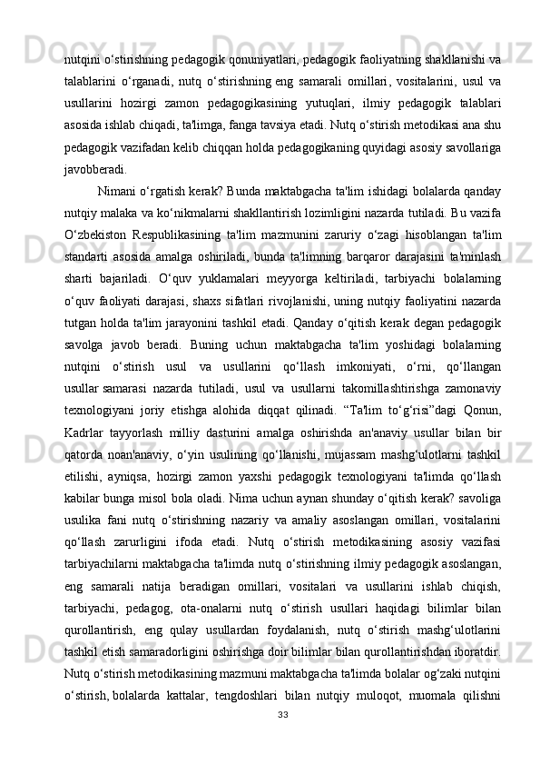 nutqini o‘stirishning pedagogik qonuniyatlari, pedagogik faoliyatning shakllanishi va
talablarini   o‘rganadi,   nutq   o‘stirishning   eng   samarali   omillari ,   vositalarini,   usul   va
usullarini   hozirgi   zamon   pedagogikasining   yutuqlari,   ilmiy   pedagogik   talablari
asosida ishlab chiqadi, ta'limga, fanga tavsiya etadi. Nutq o‘stirish metodikasi ana shu
pedagogik vazifadan kelib chiqqan holda pedagogikaning quyidagi asosiy savollariga
javobberadi.
               Nimani o‘rgatish kerak? Bunda maktabgacha ta'lim ishidagi bolalarda qanday
nutqiy malaka va ko‘nikmalarni shakllantirish lozimligini nazarda tutiladi. Bu vazifa
O‘zbekiston   Respublikasining   ta'lim   mazmunini   zaruriy   o‘zagi   hisoblangan   ta'lim
standarti   asosida   amalga   oshiriladi,   bunda   ta'limning   barqaror   darajasini   ta'minlash
sharti   bajariladi.   O‘quv   yuklamalari   meyyorga   keltiriladi,   tarbiyachi   bolalarning
o‘quv   faoliyati   darajasi,   shaxs   sifatlari   rivojlanishi,   uning  nutqiy   faoliyatini   nazarda
tutgan  holda   ta'lim   jarayonini   tashkil   etadi.  Qanday   o‘qitish   kerak   degan   pedagogik
savolga   javob   beradi.   Buning   uchun   maktabgacha   ta'lim   yoshidagi   bolalarning
nutqini   o‘stirish   usul   va   usullarini   qo‘llash   imkoniyati,   o‘rni,   qo‘llangan
usullar   samarasi   nazarda   tutiladi ,   usul   va   usullarni   takomillashtirishga   zamonaviy
texnologiyani   joriy   etishga   alohida   diqqat   qilinadi.   “Ta'lim   to‘g‘risi”dagi   Qonun,
Kadrlar   tayyorlash   milliy   dasturini   amalga   oshirishda   an'anaviy   usullar   bilan   bir
qatorda   noan'anaviy,   o‘yin   usulining   qo‘llanishi,   mujassam   mashg‘ulotlarni   tashkil
etilishi,   ayniqsa,   hozirgi   zamon   yaxshi   pedagogik   texnologiyani   ta'limda   qo‘llash
kabilar bunga misol bola oladi. Nima uchun aynan shunday o‘qitish kerak? savoliga
usulika   fani   nutq   o‘stirishning   nazariy   va   amaliy   asoslangan   omillari,   vositalarini
qo‘llash   zarurligini   ifoda   etadi.   Nutq   o‘stirish   metodikasining   asosiy   vazifasi
tarbiyachilarni maktabgacha ta'limda nutq o‘stirishning ilmiy pedagogik asoslangan,
eng   samarali   natija   beradigan   omillari,   vositalari   va   usullarini   ishlab   chiqish,
tarbiyachi,   pedagog,   ota-onalarni   nutq   o‘stirish   usullari   haqidagi   bilimlar   bilan
qurollantirish,   eng   qulay   usullardan   foydalanish,   nutq   o‘stirish   mashg‘ulotlarini
tashkil etish samaradorligini oshirishga doir bilimlar bilan qurollantirishdan iboratdir.
Nutq o‘stirish metodikasining mazmuni maktabgacha ta'limda bolalar og‘zaki nutqini
o‘stirish,   bolalarda   kattalar ,   tengdoshlari   bilan   nutqiy   muloqot,   muomala   qilishni
33 
