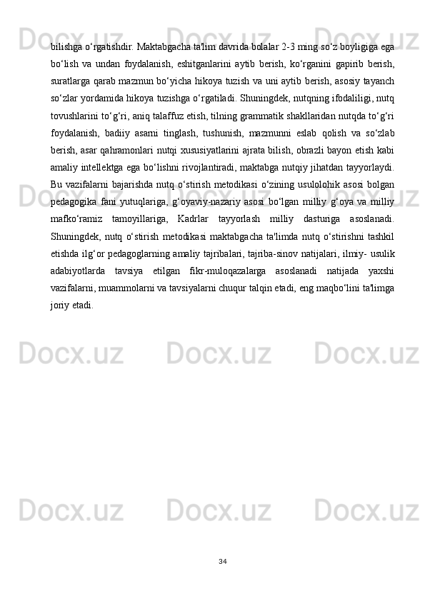 bilishga o‘rgatishdir. Maktabgacha ta'lim davrida bolalar 2-3 ming so‘z boyligiga ega
bo‘lish   va   undan   foydalanish,   eshitganlarini   aytib   berish,   ko‘rganini   gapirib   berish,
suratlarga qarab mazmun bo‘yicha hikoya tuzish va uni aytib berish, asosiy tayanch
so‘zlar yordamida hikoya tuzishga o‘rgatiladi. Shuningdek, nutqning ifodaliligi, nutq
tovushlarini to‘g‘ri, aniq talaffuz etish, tilning grammatik shakllaridan nutqda to‘g‘ri
foydalanish,   badiiy   asarni   tinglash,   tushunish,   mazmunni   eslab   qolish   va   so‘zlab
berish, asar qahramonlari nutqi xususiyatlarini ajrata bilish, obrazli bayon etish kabi
amaliy intellektga ega bo‘lishni rivojlantiradi, maktabga nutqiy jihatdan tayyorlaydi.
Bu vazifalarni  bajarishda nutq o‘stirish metodikasi  o‘zining usulolohik asosi  bolgan
pedagogika   fani   yutuqlariga,   g‘oyaviy-nazariy   asosi   bo‘lgan   milliy   g‘oya   va   milliy
mafko‘ramiz   tamoyillariga,   Kadrlar   tayyorlash   milliy   dasturiga   asoslanadi.
Shuningdek,   nutq   o‘stirish   metodikasi   maktabgacha   ta'limda   nutq   o‘stirishni   tashkil
etishda ilg‘or pedagoglarning amaliy tajribalari,   tajriba-sinov natijalari , ilmiy- usulik
adabiyotlarda   tavsiya   etilgan   fikr-muloqazalarga   asoslanadi   natijada   yaxshi
vazifalarni, muammolarni va tavsiyalarni chuqur talqin etadi, eng maqbo‘lini ta'limga
joriy etadi.
34 