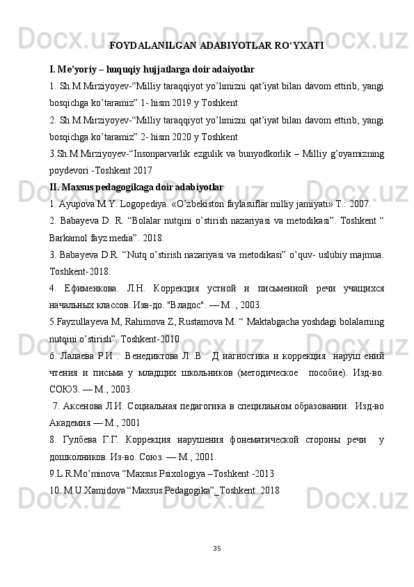 FOYDALANILGAN ADABIYOTLAR  RO‘YXATI
I. Me’yoriy – huquqiy hujjatlarga doir adaiyotlar
1. Sh.M.Mirziyoyev-“Milliy taraqqiyot yo’limizni qat’iyat bilan davom ettirib, yangi
bosqichga ko’taramiz” 1- hism 2019 y Toshkent
2. Sh.M.Mirziyoyev-“Milliy taraqqiyot yo’limizni qat’iyat bilan davom ettirib, yangi
bosqichga ko’taramiz” 2- hism 2020 y Toshkent
3.Sh.M.Mirziyoyev-“Insonparvarlik ezgulik  va bunyodkorlik –  Milliy g’oyamizning
poydevori -Toshkent 2017
II. Maxsus pedagogikaga doir adabiyotlar
1. Ayupova M.Y. Logopediya.  «O’zbekiston faylasuflar milliy jamiyati» T.: 2007. 
2.   Babayeva   D.   R.   “Bolalar   nutqini   o’stirish   nazariyasi   va   metodikasi”.   Toshkent   “
Barkamol fayz media”. 2018. 
3. Babayeva D.R. “Nutq o’stirish nazariyasi va metodikasi” o’quv- uslubiy majmua.
Toshkent -2018. 
4.   Ефименкова.   Л.Н.   Коррекция   устной   и   письменной   речи   учащихся
начальных классов. Изв-до. "Владd". — М ., 2003.
5.Fayzullayeva M, Rahimova Z, Rustamova M. “ Maktabgacha yoshdagi bolalarning
nutqini o’stirish”. Toshkent -2010.
6.   Лалаева   Р.И   .   .Венедиктова   Л   .В   .   Д   иагнdтика   и   коррекция     наруш   ений
чтения   и   письма   у   младщих   шкaьников   (метnическое     пdобие).   Изд-во.
СОЮЗ. — М., 2003.
  7.   A ксенова Л.И. Социальная педагогика в специлаьном образовании.   Изд-во
Академия — М., 2001
8.   Гулбева   Г.Г.   Коррекция   нарушения   фонематической   стороны   речи     у
дошкaников. Из-во. Союз. — М., 2001.
9. L . R . Mo ’ minova  “ Maxsus   Psixologiya  – Toshkent  -2013
10. M.U.Xamidova “Maxsus Pedagogika”_Toshkent  2018
35 