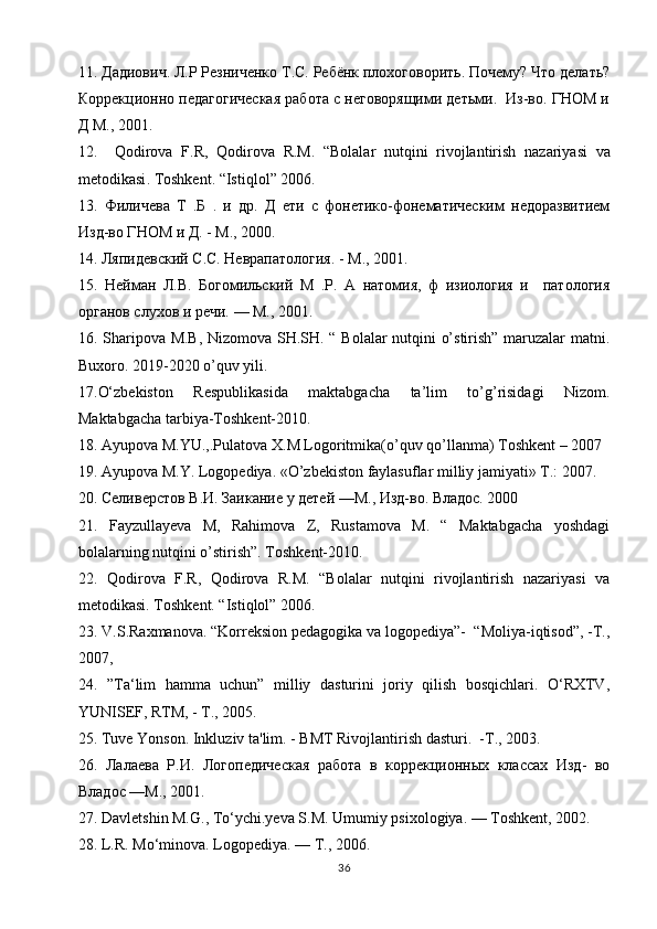 11. Дадиович. Л.Р Резниченко Т.С. Ребёнк плохоговорить. Почему? Что делать?
Коррекционно педагогическая работа с неговорящими детьми.  Из-во. ГНОМ и
Д М., 2001.
12.     Qodirova   F . R ,   Qodirova   R . M .   “ Bolalar   nutqini   rivojlantirish   nazariyasi   va
metodikasi .  Toshkent . “ Istiqlol ” 2006. 
13.   Филичева   Т   .Б   .   и   др.   Д   ети   с   фонетико-фонематическим   недоразвитием
Изд-во ГНОМ и Д. - М., 2000.
14. Ляпидевский С.С. Неврапатaогия. - М., 2001.
15.   Нейман   Л.В.   Богомильский   М   .Р.   А   натомия,   ф   изиaогия   и     патaогия
органов слухов и речи. — М., 2001.
16. Sharipova M.B, Nizomova SH.SH. “ Bolalar nutqini o’stirish” maruzalar matni.
Buxoro. 2019-2020 o’quv yili.
17.O‘zbekiston   Respublikasida   maktabgacha   ta’lim   to’g’risidagi   Nizom.
Maktabgacha tarbiya-Toshkent-2010.
18. Ayupova M.YU.,.Pulatova X.M Logoritmika(o’quv qo’llanma) Toshkent – 2007 
19. Ayupova M.Y. Logopediya. «O’zbekiston faylasuflar milliy jamiyati» T.: 2007. 
20. Селиверстов В.И. Заикание у детей —М., Изд-во. Владd. 2000
21.   Fayzullayeva   M,   Rahimova   Z,   Rustamova   M.   “   Maktabgacha   yoshdagi
bolalarning nutqini o’stirish”. Toshkent-2010.
22.   Qodirova   F.R,   Qodirova   R.M.   “Bolalar   nutqini   rivojlantirish   nazariyasi   va
metodikasi. Toshkent. “Istiqlol” 2006.
23. V.S.Raxmanova. “Korreksion pedagogika va logopediya”-  “Moliya-iqtisod”, -Т.,
2007,
24.   ”Ta‘lim   hamma   uchun”   milliy   dasturini   joriy   qilish   bosqichlari.   O‘RXTV,
YUNISEF, RTM, - Т., 2005. 
25. Tuve Yonson. Inkluziv ta'lim. - BMT Rivojlantirish dasturi.   -Т., 2003.
26.   Лалаева   Р.И.   Логопедическая   работа   в   коррекционных   классах   Изд-   во
Владd —М., 2001.
27. Davletshin M.G., To‘ychi.yeva S.M. Umumiy psixologiya. — Toshkent, 2002.
28. L.R. Mo‘minova. Logopediya. — Т., 2006. 
36 