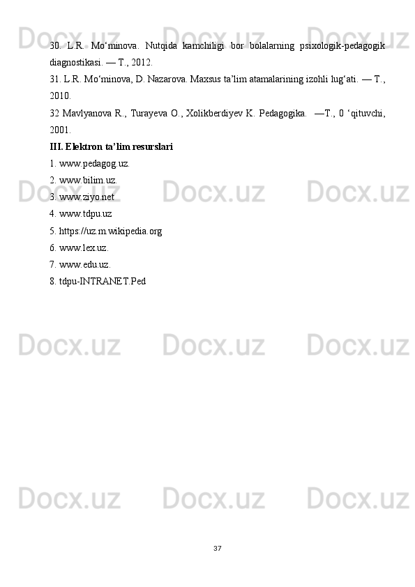 30.   L.R.   Mo‘minova.   Nutqida   kamchiligi   bor   bolalarning   psixologik-pedagogik
diagnostikasi. — Т., 2012. 
31. L.R. Mo‘minova, D. Nazarova. Maxsus ta’lim atamalarining izohli lug‘ati. — Т.,
2010.
32   Mavlyanova   R.,   Turayeva   O.,   Xolikberdiyev   K.   Pedagogika.     —Т.,   0   ‘qituvchi,
2001.
III. Elektron ta’lim resurslari
1. www.pedagog.uz.
2. www.bilim.uz.
3. www.ziyo.net
4. www.tdpu.uz
5. https://uz.m.wikipedia.org
6. www.leх.uz.
7. www.edu.uz.
8. tdpu-INTRANET.Ped
           
37 