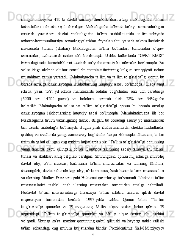 mingta   oilaviy   va   420   ta   davlat-xususiy   sheriklik   doirasidagi   maktabgacha   ta’lim
tashkilotlari   ochilishi   rejalashtirilgan.  Maktabgacha   ta’limda  tarbiya  samaradorligini
oshirish   yuzasidan   davlat   maktabgacha   ta’lim   tashkilotlarida   ta’lim-tarbiyada
axborot-kommunikatsiya   texnologiyalaridan   foydalanishni   yanada   takomillashtirish
mavzusida   tuman   (shahar)   Maktabgacha   ta’lim   bo‘limlari   tomonidan   o‘quv-
seminarlar,   tushuntirish   ishlari   olib   borilmoqda.   Ushbu   tadbirlarda   “OPEN   EMIS”
tizimidagi xato kamchiliklarni tuzatish bo‘yicha amaliy ko‘nikmalar berilmoqda. Bu
yo‘nalishga   alohida   e’tibor   qaratilishi   mamlakatimizning   kelgusi   taraqqiyoti   uchun
mustahkam   zamin   yaratadi.   “Maktabgacha   ta’lim   va   ta’lim   to‘g‘risida”gi   qonun   bu
borada   amalga   oshirilayotgan   islohotlarning   huquqiy   asosi   bo‘lmoqda.   Qisqa   vaqt
ichida,   ya'ni.   to‘rt   yil   ichida   mamlakatda   bolalar   bog‘chalari   soni   uch   barobarga
(5200   dan   14200   gacha)   va   bolalarni   qamrab   olish   28%   dan   54%gacha
ko‘tarildi.“Maktabgacha   ta’lim   va   ta’lim   to‘g‘risida”gi   qonun   bu   borada   amalga
oshirilayotgan   islohotlarning   huquqiy   asosi   bo‘lmoqda.   Mamlakatimizda   ilk   bor
Maktabgacha ta’lim vazirligining tashkil etilgani bu boradagi asosiy yo‘nalishlardan
biri   desak,   mubolag‘a   bo‘lmaydi.   Bugun   yirik   shaharlarimizda,   chekka   hududlarda,
qishloq   va  ovullarda   yangi   zamonaviy   bog‘chalar   barpo  etilmoqda.   Xususan,   ta’lim
tizimida qabul qilingan eng muhim hujjatlardan biri “Ta’lim to‘g‘risida”gi qonunning
yangi   tahrirda  qabul   qilingani   bo‘ldi.  Qonunda   ta'limning  asosiy   tamoyillari,   tizimi,
turlari   va   shakllari   aniq   belgilab   berilgan.   Shuningdek,   qonun   hujjatlariga   muvofiq
davlat   oliy,   o‘rta   maxsus,   kasbhunar   ta’limi   muassasalari   va   ularning   filiallari,
shuningdek,   davlat   ishtirokidagi   oliy,  o‘rta   maxsus,   kasb-hunar   ta’limi   muassasalari
va ularning filiallari Prezident yoki Hukumat qarorlariga bo‘ysunadi. Nodavlat ta'lim
muassasalarini   tashkil   etish   ularning   muassislari   tomonidan   amalga   oshiriladi.
Nodavlat   ta’lim   muassasalariga   litsenziya   ta’lim   sifatini   nazorat   qilish   davlat
inspeksiyasi   tomonidan   beriladi.   1997-yilda   ushbu   Qonun   bilan   “Ta’lim
to‘g‘risida”gi   qonunlar   va   29   avgustdagi   Milliy   o‘quv   dasturi   bekor   qilindi.   29
avgustdagi   “Ta’lim   to‘g‘risida”gi   qonunlar   va   Milliy   o‘quv   dasturi   o‘z   kuchini
yo‘qotdi.  Shunga ko‘ra,  mazkur  qonunning  qabul  qilinishi   va  hayotga tatbiq  etilishi
ta'lim   sohasidagi   eng   muhim   hujjatlardan   biridir.   Prezidentimiz   Sh.M.Mirziyoyev
4 