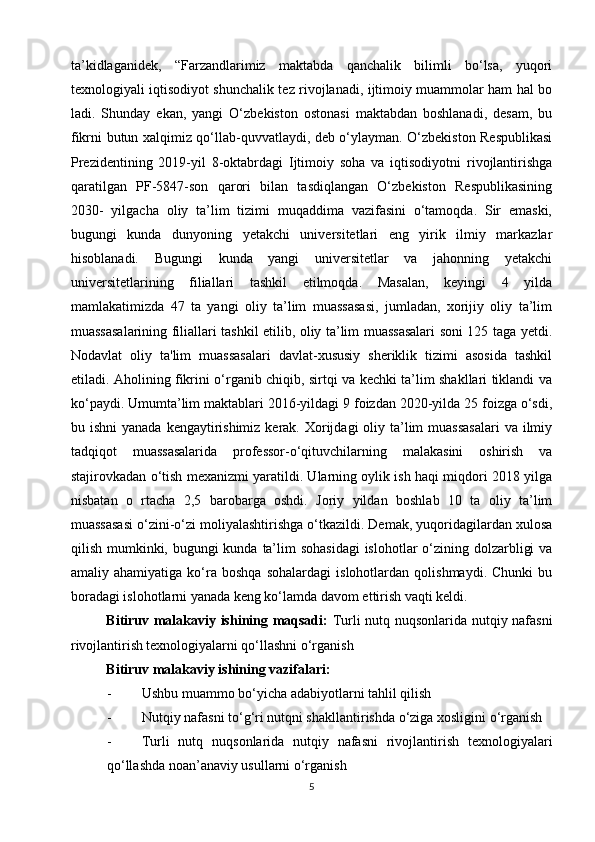 ta’kidlaganidek,   “Farzandlarimiz   maktabda   qanchalik   bilimli   bo‘lsa,   yuqori
texnologiyali iqtisodiyot shunchalik tez rivojlanadi, ijtimoiy muammolar ham hal bo
ladi.   Shunday   ekan,   yangi   O‘zbekiston   ostonasi   maktabdan   boshlanadi,   desam,   bu
fikrni butun xalqimiz qo‘llab-quvvatlaydi, deb o‘ylayman. O‘zbekiston Respublikasi
Prezidentining   2019-yil   8-oktabrdagi   Ijtimoiy   soha   va   iqtisodiyotni   rivojlantirishga
qaratilgan   PF-5847-son   qarori   bilan   tasdiqlangan   O‘zbekiston   Respublikasining
2030-   yilgacha   oliy   ta’lim   tizimi   muqaddima   vazifasini   o‘tamoqda.   Sir   emaski,
bugungi   kunda   dunyoning   yetakchi   universitetlari   eng   yirik   ilmiy   markazlar
hisoblanadi.   Bugungi   kunda   yangi   universitetlar   va   jahonning   yetakchi
universitetlarining   filiallari   tashkil   etilmoqda.   Masalan,   keyingi   4   yilda
mamlakatimizda   47   ta   yangi   oliy   ta’lim   muassasasi,   jumladan,   xorijiy   oliy   ta’lim
muassasalarining filiallari tashkil etilib, oliy ta’lim muassasalari soni 125 taga yetdi.
Nodavlat   oliy   ta'lim   muassasalari   davlat-xususiy   sheriklik   tizimi   asosida   tashkil
etiladi. Aholining fikrini o‘rganib chiqib, sirtqi va kechki ta’lim shakllari tiklandi va
ko‘paydi. Umumta’lim maktablari 2016-yildagi 9 foizdan 2020-yilda 25 foizga o‘sdi,
bu ishni  yanada  kengaytirishimiz  kerak.  Xorijdagi  oliy ta’lim  muassasalari  va ilmiy
tadqiqot   muassasalarida   professor-o‘qituvchilarning   malakasini   oshirish   va
stajirovkadan o‘tish mexanizmi yaratildi. Ularning oylik ish haqi miqdori 2018 yilga
nisbatan   o   rtacha   2,5   barobarga   oshdi.   Joriy   yildan   boshlab   10   ta   oliy   ta’lim
muassasasi o‘zini-o‘zi moliyalashtirishga o‘tkazildi. Demak, yuqoridagilardan xulosa
qilish mumkinki, bugungi kunda ta’lim  sohasidagi  islohotlar  o‘zining dolzarbligi  va
amaliy  ahamiyatiga   ko‘ra   boshqa   sohalardagi   islohotlardan   qolishmaydi.   Chunki   bu
boradagi islohotlarni yanada keng ko‘lamda davom ettirish vaqti keldi.
Bitiruv malakaviy ishining maqsadi:   Turli nutq nuqsonlarida nutqiy nafasni
rivojlantirish   texnologiyalarni qo‘llashni o‘rganish
Bitiruv malakaviy ishining vazifalari:  
- Ushbu muammo bo‘yicha adabiyotlarni tahlil qilish
- Nutqiy nafasni to‘g‘ri nutqni shakllantirishda o‘ziga xosligini o‘rganish
- Turli   nutq   nuqsonlarida   nutqiy   nafasni   rivojlantirish   texnologiyalari
qo‘llashda noan’anaviy usullarni o‘rganish
5 