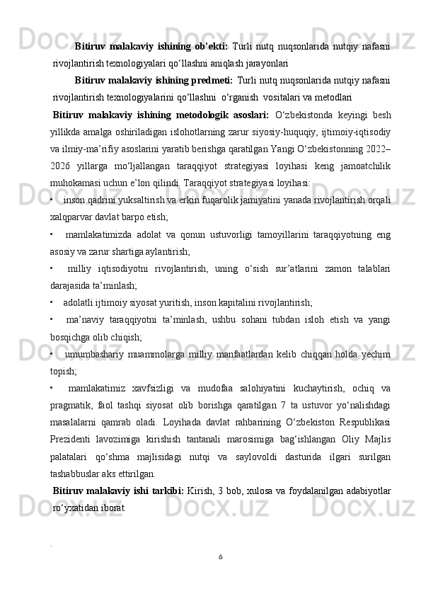 Bitiruv   malakaviy   ishining   ob’ekti:   Turli   nutq   nuqsonlarida   nutqiy   nafasni
rivojlantirish   texnologiyalari qo‘llashni aniqlash jarayonlari
Bitiruv malakaviy ishining predmeti:  Turli nutq nuqsonlarida nutqiy nafasni
rivojlantirish texnologiyalarini qo‘llashni  o‘rganish  vositalari va metodlari 
Bitiruv   malakaviy   ishining   metodologik   asoslari:   O‘zbekistonda   keyingi   besh
yillikda amalga oshiriladigan islohotlarning zarur siyosiy-huquqiy, ijtimoiy-iqtisodiy
va ilmiy-ma’rifiy asoslarini yaratib berishga qaratilgan Yangi O‘zbekistonning 2022–
2026   yillarga   mo‘ljallangan   taraqqiyot   strategiyasi   loyihasi   keng   jamoatchilik
muhokamasi uchun e’lon qilindi. Taraqqiyot strategiyasi loyihasi:
•         inson qadrini yuksaltirish va erkin fuqarolik jamiyatini yanada rivojlantirish orqali
xalqparvar davlat barpo etish;
•         mamlakatimizda   adolat   va   qonun   ustuvorligi   tamoyillarini   taraqqiyotning   eng
asosiy va zarur shartiga aylantirish;
•         milliy   iqtisodiyotni   rivojlantirish,   uning   o‘sish   sur’atlarini   zamon   talablari
darajasida ta’minlash;
•         adolatli ijtimoiy siyosat yuritish, inson kapitalini rivojlantirish;
•         ma’naviy   taraqqiyotni   ta’minlash,   ushbu   sohani   tubdan   isloh   etish   va   yangi
bosqichga olib chiqish;
•         umumbashariy   muammolarga   milliy   manfaatlardan   kelib   chiqqan   holda   yechim
topish;
•         mamlakatimiz   xavfsizligi   va   mudofaa   salohiyatini   kuchaytirish,   ochiq   va
pragmatik,   faol   tashqi   siyosat   olib   borishga   qaratilgan   7   ta   ustuvor   yo‘nalishdagi
masalalarni   qamrab   oladi.   Loyihada   davlat   rahbarining   O‘zbekiston   Respublikasi
Prezidenti   lavozimiga   kirishish   tantanali   marosimiga   bag‘ishlangan   Oliy   Majlis
palatalari   qo‘shma   majlisidagi   nutqi   va   saylovoldi   dasturida   ilgari   surilgan
tashabbuslar aks ettirilgan.
Bitiruv malakaviy ishi tarkibi:   Kirish, 3 bob, xulosa va foydalanilgan adabiyotlar
ro‘yxatidan iborat.
.
6 