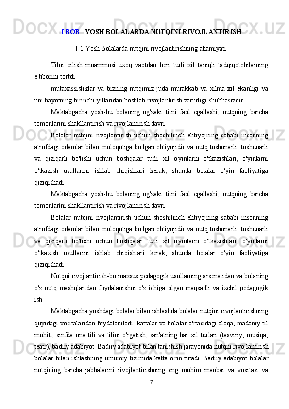 I BOB    YOSH BOLALARDA NUTQINI RIVOJLANTIRISH
1.1 Yosh Bolalarda nutqini rivojlantirishning ahamiyati.
Tilni   bilish   muammosi   uzoq   vaqtdan   beri   turli   xil   taniqli   tadqiqotchilarning
e'tiborini tortdi
mutaxassisliklar   va   bizning   nutqimiz   juda   murakkab   va   xilma-xil   ekanligi   va
uni hayotning birinchi yillaridan boshlab rivojlantirish zarurligi shubhasizdir.
Maktabgacha   yosh-bu   bolaning   og'zaki   tilni   faol   egallashi,   nutqning   barcha
tomonlarini shakllantirish va rivojlantirish davri.
Bolalar   nutqini   rivojlantirish   uchun   shoshilinch   ehtiyojning   sababi   insonning
atrofdagi odamlar bilan muloqotiga bo'lgan ehtiyojidir va nutq tushunarli, tushunarli
va   qiziqarli   bo'lishi   uchun   boshqalar   turli   xil   o'yinlarni   o'tkazishlari,   o'yinlarni
o'tkazish   usullarini   ishlab   chiqishlari   kerak,   shunda   bolalar   o'yin   faoliyatiga
qiziqishadi.
Maktabgacha   yosh-bu   bolaning   og'zaki   tilni   faol   egallashi,   nutqning   barcha
tomonlarini shakllantirish va rivojlantirish davri.
Bolalar   nutqini   rivojlantirish   uchun   shoshilinch   ehtiyojning   sababi   insonning
atrofdagi odamlar bilan muloqotiga bo'lgan ehtiyojidir va nutq tushunarli, tushunarli
va   qiziqarli   bo'lishi   uchun   boshqalar   turli   xil   o'yinlarni   o'tkazishlari,   o'yinlarni
o'tkazish   usullarini   ishlab   chiqishlari   kerak,   shunda   bolalar   o'yin   faoliyatiga
qiziqishadi.
Nutqni rivojlantirish-bu maxsus pedagogik usullarning arsenalidan va bolaning
o'z   nutq   mashqlaridan   foydalanishni   o'z   ichiga   olgan   maqsadli   va   izchil   pedagogik
ish.
Maktabgacha yoshdagi bolalar bilan ishlashda bolalar nutqini rivojlantirishning
quyidagi vositalaridan foydalaniladi: kattalar va bolalar o'rtasidagi aloqa, madaniy til
muhiti,   sinfda   ona   tili   va   tilini   o'rgatish,   san'atning   har   xil   turlari   (tasviriy,   musiqa,
teatr), badiiy adabiyot.   Badiiy adabiyot bilan tanishish jarayonida nutqni rivojlantirish
bolalar bilan ishlashning umumiy tizimida katta o'rin tutadi.   Badiiy adabiyot bolalar
nutqining   barcha   jabhalarini   rivojlantirishning   eng   muhim   manbai   va   vositasi   va
7 