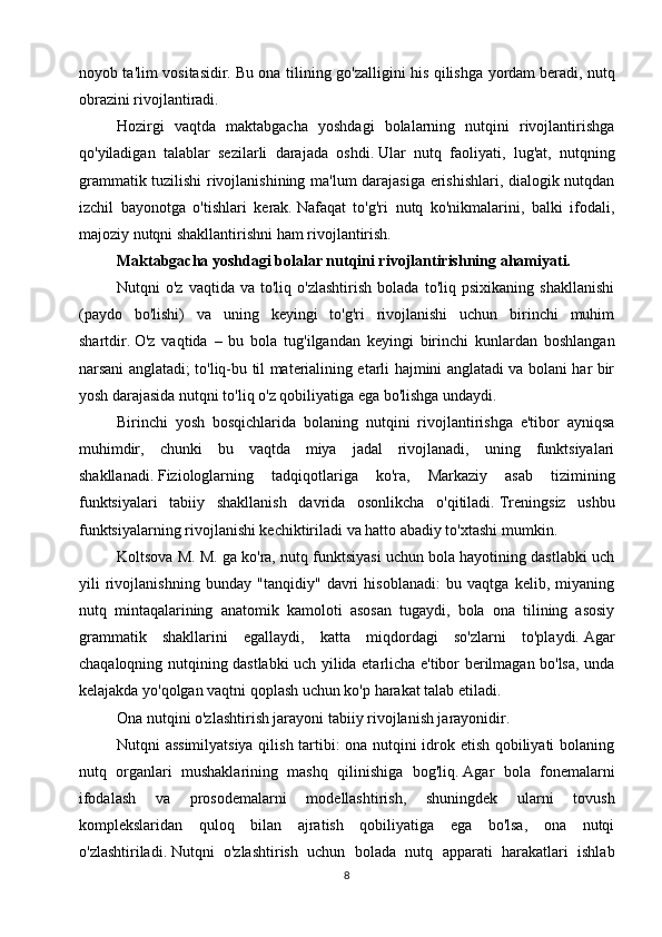 noyob ta'lim vositasidir.   Bu ona tilining go'zalligini his qilishga yordam   beradi, nutq
obrazini rivojlantiradi.
Hozirgi   vaqtda   maktabgacha   yoshdagi   bolalarning   nutqini   rivojlantirishga
qo'yiladigan   talablar   sezilarli   darajada   oshdi.   Ular   nutq   faoliyati,   lug'at,   nutqning
grammatik tuzilishi rivojlanishining ma'lum darajasiga erishishlari, dialogik nutqdan
izchil   bayonotga   o'tishlari   kerak.   Nafaqat   to'g'ri   nutq   ko'nikmalarini,   balki   ifodali,
majoziy nutqni shakllantirishni ham rivojlantirish.
Maktabgacha yoshdagi bolalar nutqini rivojlantirishning ahamiyati.
Nutqni   o'z   vaqtida   va  to'liq   o'zlashtirish   bolada   to'liq   psixikaning  shakllanishi
(paydo   bo'lishi)   va   uning   keyingi   to'g'ri   rivojlanishi   uchun   birinchi   muhim
shartdir.   O'z   vaqtida   –   bu   bola   tug'ilgandan   keyingi   birinchi   kunlardan   boshlangan
narsani anglatadi; to'liq-bu til materialining etarli hajmini anglatadi va bolani har bir
yosh darajasida nutqni to'liq o'z qobiliyatiga ega bo'lishga undaydi.
Birinchi   yosh   bosqichlarida   bolaning   nutqini   rivojlantirishga   e'tibor   ayniqsa
muhimdir,   chunki   bu   vaqtda   miya   jadal   rivojlanadi,   uning   funktsiyalari
shakllanadi.   Fiziologlarning   tadqiqotlariga   ko'ra,   Markaziy   asab   tizimining
funktsiyalari   tabiiy   shakllanish   davrida   osonlikcha   o'qitiladi.   Treningsiz   ushbu
funktsiyalarning rivojlanishi kechiktiriladi va hatto abadiy to'xtashi mumkin.
Koltsova M. M. ga ko'ra, nutq funktsiyasi uchun bola hayotining dastlabki uch
yili   rivojlanishning   bunday   "tanqidiy"   davri   hisoblanadi:   bu   vaqtga   kelib,   miyaning
nutq   mintaqalarining   anatomik   kamoloti   asosan   tugaydi,   bola   ona   tilining   asosiy
grammatik   shakllarini   egallaydi,   katta   miqdordagi   so'zlarni   to'playdi.   Agar
chaqaloqning nutqining dastlabki uch yilida etarlicha e'tibor berilmagan bo'lsa, unda
kelajakda yo'qolgan vaqtni qoplash uchun ko'p harakat talab etiladi.
Ona nutqini o'zlashtirish jarayoni tabiiy rivojlanish jarayonidir.
Nutqni assimilyatsiya qilish tartibi: ona nutqini idrok etish qobiliyati bolaning
nutq   organlari   mushaklarining   mashq   qilinishiga   bog'liq.   Agar   bola   fonemalarni
ifodalash   va   prosodemalarni   modellashtirish,   shuningdek   ularni   tovush
komplekslaridan   quloq   bilan   ajratish   qobiliyatiga   ega   bo'lsa,   ona   nutqi
o'zlashtiriladi.   Nutqni   o'zlashtirish   uchun   bolada   nutq   apparati   harakatlari   ishlab
8 
