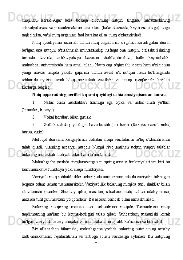 chiqilishi   kerak.   Agar   bola   boshqa   birovning   nutqini   tinglab,   ma'ruzachining
artikulyatsiyasi va prosodemalarini takrorlasa (baland ovozda, keyin esa o'ziga), unga
taqlid qilsa, ya'ni nutq organlari faol harakat qilsa, nutq o'zlashtiriladi.
Nutq   qobiliyatini   oshirish   uchun   nutq   organlarini   o'rgatish   zarurligidan   iborat
bo'lgan   ona   nutqini   o'zlashtirish   muntazamligi   nafaqat   ona   nutqini   o'zlashtirishning
birinchi   davrida,   artikulyatsiya   bazasini   shakllantirishda,   balki   keyinchalik:
maktabda, universitetda ham amal qiladi.   Hatto eng o'qimishli odam ham o'zi uchun
yangi   mavzu   haqida   yaxshi   gapirish   uchun   avval   o'z   nutqini   hech   bo'lmaganda
ichkarida   aytishi   kerak.   Nutq   murakkab   vazifadir   va   uning   rivojlanishi   ko'plab
fikrlarga bog'liq.
Nutq apparatining periferik qismi quyidagi uchta asosiy qismdan iborat:
1. Nafas   olish   mushaklari   tizimiga   ega   o'pka   va   nafas   olish   yo'llari
(bronxlar, traxeya).
2. Vokal kordlari bilan gırtlak.
3. G ı rtlak   ustida   joylashgan   havo   bo ' shliqlari   tizimi   ( farenks ,   nazofarenks ,
burun ,  og ' iz ).
Muloqot   doirasini   kengaytirish   boladan   aloqa   vositalarini   to ' liq   o ' zlashtirishni
talab   qiladi ,   ularning   asosiysi   nutqdir .   Nutqni   rivojlantirish   uchun   yuqori   talablar
bolaning murakkab faoliyati bilan ham ta'minlanadi.
Maktabgacha   yoshda   rivojlanayotgan   nutqning   asosiy   funktsiyalaridan   biri   bu
kommunikativ funktsiya yoki aloqa funktsiyasi.
Vaziyatli nutq suhbatdoshlar uchun juda aniq, ammo odatda vaziyatni bilmagan
begona odam uchun tushunarsizdir.   Vaziyatlilik bolaning nutqida turli shakllar bilan
ifodalanishi   mumkin.   Shunday   qilib,   masalan,   situatsion   nutq   uchun   odatiy   narsa,
nazarda tutilgan mavzuni yo'qotishdir.   Bu asosan olmosh bilan almashtiriladi.
Bolaning   nutqining   maxsus   turi   tushuntirish   nutqidir.   Tushuntirish   nutqi
taqdimotning   ma'lum   bir   ketma-ketligini   talab   qiladi.   Suhbatdosh   tushunishi   kerak
bo'lgan vaziyatda asosiy aloqalar va munosabatlarni ajratib ko'rsatish va ko'rsatish.
Biz   allaqachon   bilamizki,   maktabgacha   yoshda   bolaning   nutqi   uning   amaliy
xatti-harakatlarini   rejalashtirish   va   tartibga   solish   vositasiga   aylanadi.   Bu   nutqning
9 