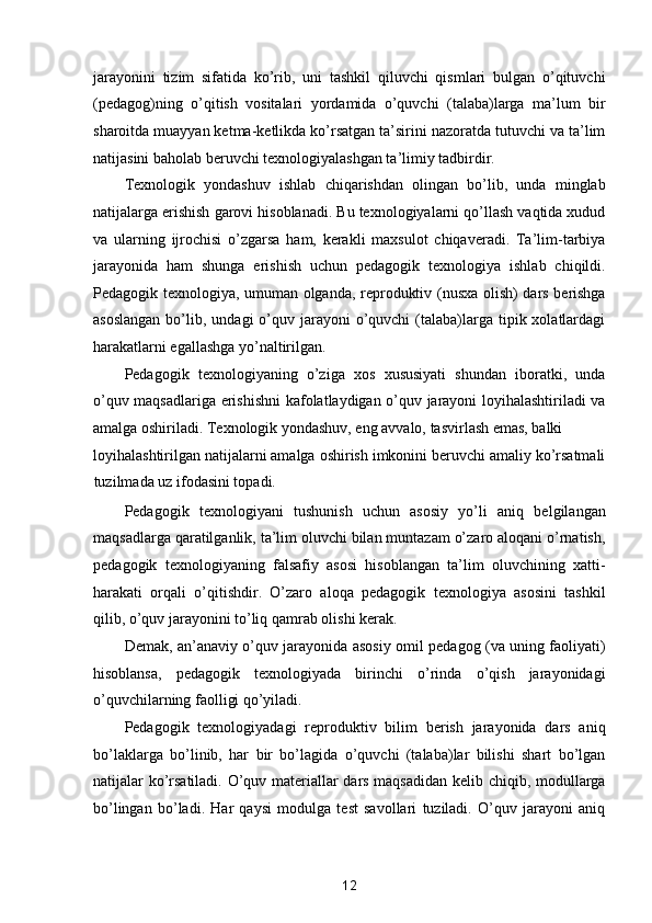 jarayonini   tizim   sifatida   ko’rib,   uni   tashkil   qiluvchi   qismlari   bulgan   o’qituvchi
(pedagog)ning   o’qitish   vositalari   yordamida   o’quvchi   (talaba)larga   ma’lum   bir
sharoitda muayyan ketma-ketlikda ko’rsatgan ta’sirini nazoratda tutuvchi va ta’lim
natijasini baholab beruvchi texnologiyalashgan ta’limiy tadbirdir. 
Texnologik   yondashuv   ishlab   chiqarishdan   olingan   bo’lib,   unda   minglab
natijalarga erishish garovi hisoblanadi. Bu texnologiyalarni qo’llash vaqtida xudud
va   ularning   ijrochisi   o’zgarsa   ham,   kerakli   maxsulot   chiqaveradi.   Ta’lim-tarbiya
jarayonida   ham   shunga   erishish   uchun   pedagogik   texnologiya   ishlab   chiqildi.
Pedagogik texnologiya, umuman olganda, reproduktiv (nusxa olish) dars berishga
asoslangan   bo’lib,  undagi  o’quv jarayoni   o’quvchi   (talaba)larga  tipik  xolatlardagi
harakatlarni egallashga yo’naltirilgan. 
Pedagogik   texnologiyaning   o’ziga   xos   xususiyati   shundan   iboratki,   unda
o’quv maqsadlariga erishishni kafolatlaydigan o’quv jarayoni loyihalashtiriladi va
amalga oshiriladi. Texnologik yondashuv, eng avvalo, tasvirlash emas, balki 
loyihalashtirilgan natijalarni amalga oshirish imkonini beruvchi amaliy ko’rsatmali
tuzilmada uz ifodasini topadi. 
Pedagogik   texnologiyani   tushunish   uchun   asosiy   yo’li   aniq   belgilangan
maqsadlarga qaratilganlik, ta’lim oluvchi bilan muntazam o’zaro aloqani o’rnatish,
pedagogik   texnologiyaning   falsafiy   asosi   hisoblangan   ta’lim   oluvchining   xatti-
harakati   orqali   o’qitishdir.   O’zaro   aloqa   pedagogik   texnologiya   asosini   tashkil
qilib, o’quv jarayonini to’liq qamrab olishi kerak. 
Demak, an’anaviy o’quv jarayonida asosiy omil pedagog (va uning faoliyati)
hisoblansa,   pedagogik   texnologiyada   birinchi   o’rinda   o’qish   jarayonidagi
o’quvchilarning faolligi qo’yiladi. 
Pedagogik   texnologiyadagi   reproduktiv   bilim   berish   jarayonida   dars   aniq
bo’laklarga   bo’linib,   har   bir   bo’lagida   o’quvchi   (talaba)lar   bilishi   shart   bo’lgan
natijalar ko’rsatiladi. O’quv materiallar dars maqsadidan kelib chiqib, modullarga
bo’lingan   bo’ladi.   Har   qaysi   modulga   test   savollari   tuziladi.   O’quv   jarayoni   aniq
12  
  