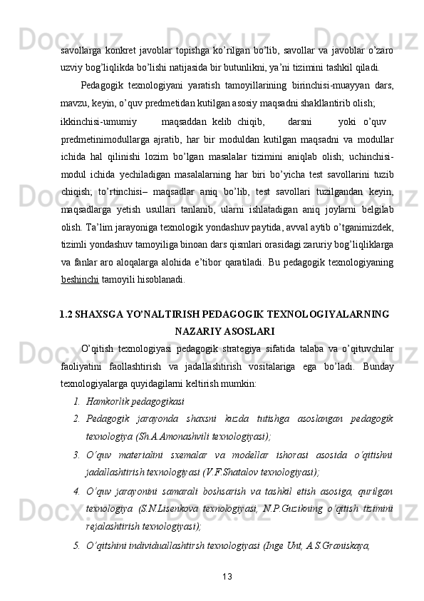 savollarga   konkret   javoblar   topishga   ko’rilgan   bo’lib,   savollar   va   javoblar   o’zaro
uzviy bog’liqlikda bo’lishi natijasida bir butunlikni, ya’ni tizimini tashkil qiladi. 
Pedagogik   texnologiyani   yaratish   tamoyillarining   birinchisi-muayyan   dars,
mavzu, keyin, o’quv predmetidan kutilgan asosiy maqsadni shakllantirib olish; 
ikkinchisi-umumiy  maqsaddan  kelib  chiqib,  darsni  yoki  o’quv
predmetinimodullarga   ajratib,   har   bir   moduldan   kutilgan   maqsadni   va   modullar
ichida   hal   qilinishi   lozim   bo’lgan   masalalar   tizimini   aniqlab   olish;   uchinchisi-
modul   ichida   yechiladigan   masalalarning   har   biri   bo’yicha   test   savollarini   tuzib
chiqish;   to’rtinchisi–   maqsadlar   aniq   bo’lib,   test   savollari   tuzilgandan   keyin,
maqsadlarga   yetish   usullari   tanlanib,   ularni   ishlatadigan   aniq   joylarni   belgilab
olish. Ta’lim jarayoniga texnologik yondashuv paytida, avval aytib o’tganimizdek,
tizimli yondashuv tamoyiliga binoan dars qismlari orasidagi zaruriy bog’liqliklarga
va fanlar  aro  aloqalarga alohida  e’tibor   qaratiladi.  Bu  pedagogik texnologiyaning
beshinchi  tamoyili hisoblanadi. 
 
1.2 SHAXSGA YO’NALTIRISH PEDAGOGIK TEXNOLOGIYALARNING 
NAZARIY ASOSLARI 
O’qitish   texnologiyasi   pedagogik   strategiya   sifatida   talaba   va   o’qituvchilar
faoliyatini   faollashtirish   va   jadallashtirish   vositalariga   ega   bo’ladi.   Bunday
texnologiyalarga quyidagilarni keltirish mumkin: 
1. Hamkorlik pedagogikasi 
2. Pedagogik   jarayonda   shaxsni   kuzda   tutishga   asoslangan   pedagogik
texnologiya (Sh.A.Amonashvili texnologiyasi); 
3. O‘quv   materialini   sxemalar   va   modellar   ishorasi   asosida   o‘qitishni
jadallashtirish texnologiyasi (V.F.Shatalov texnologiyasi); 
4. O‘quv   jarayonini   samarali   boshsarish   va   tashkil   etish   asosiga,   qurilgan
texnologiya   (S.N.Lisenkova   texnologiyasi,   N.P.Guzikning   o‘qitish   tizimini
rejalashtirish texnologiyasi); 
5. O‘qitshini individuallashtirsh texnologiyasi (Inge Unt, A.S.Graniskaya, 
13  
  