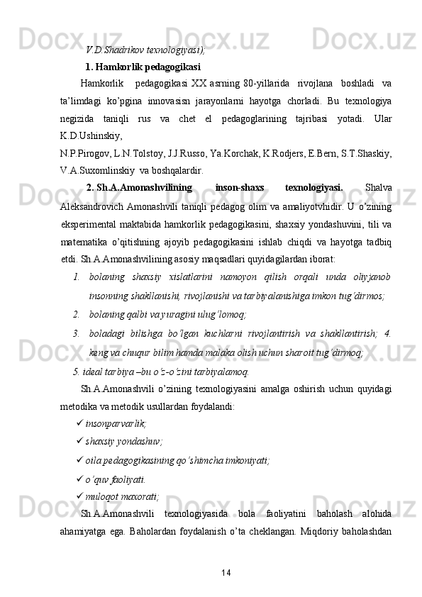V.D.Shadrikov texnologiyasi); 
1.   Hamkorlik pedagogikasi 
Hamkorlik       pedagogikasi   XX   asrning   80-yillarida     rivojlana     boshladi     va
ta’limdagi   ko’pgina   innovasisn   jarayonlarni   hayotga   chorladi.   Bu   texnologiya
negizida   taniqli   rus   va   chet   el   pedagoglarining   tajribasi   yotadi.   Ular
K.D.Ushinskiy, 
N.P.Pirogov, L.N.Tolstoy, J.J.Russo, Ya.Korchak, K.Rodjers, E.Bern, S.T.Shaskiy,
V.A.Suxomlinskiy  va boshqalardir. 
2.   Sh.A.Amonashvilining  inson-shaxs  texnologiyasi.  Shalva 
Aleksandrovich   Amonashvili   taniqli   pedagog   olim   va   amaliyotvhidir.   U   o’zining
eksperimental  maktabida  hamkorlik  pedagogikasini,   shaxsiy   yondashuvini,  tili   va
matematika   o’qitishning   ajoyib   pedagogikasini   ishlab   chiqdi   va   hayotga   tadbiq
etdi.  Sh.A.Amonashvilining asosiy maqsadlari quyidagilardan iborat: 
1. bolaning   shaxsiy   xislatlarini   namoyon   qilish   orqali   unda   oliyjanob
insonning shakllanishi, rivojlanishi va tarbiyalanishiga imkon tug‘dirmos; 
2. bolaning qalbi va yuragini ulug‘lomoq; 
3. boladagi   bilishga   bo‘lgan   kuchlarni   rivojlantirish   va   shakllantirish;   4.
keng va chuqur bilim hamda malaka olish uchun sharoit tug‘dirmoq; 
5.   ideal tarbiya –bu o‘z-o‘zini tarbiyalamoq. 
Sh.A.Amonashvili   o’zining   texnologiyasini   amalga   oshirish   uchun   quyidagi
metodika va metodik usullardan foydalandi: 
 insonparvarlik;  
 shaxsiy yondashuv;   
 oila pedagogikasining qo‘shimcha imkoniyati;  
 o‘quv faoliyati.  
 muloqot maxorati;  
Sh.A.Amonashvili   texnologiyasida   bola   faoliyatini   baholash   alohida
ahamiyatga   ega.   Baholardan   foydalanish   o’ta   cheklangan.   Miqdoriy   baholashdan
14  
  