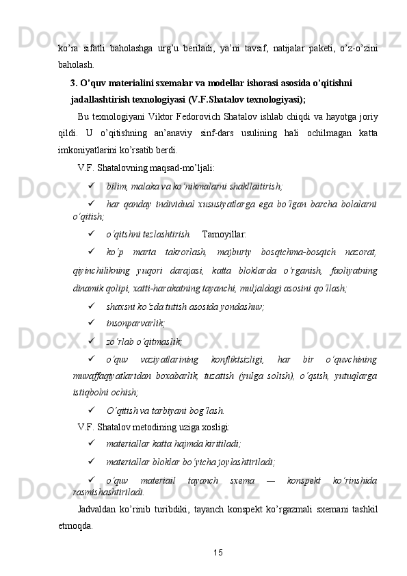 ko’ra   sifatli   baholashga   urg’u   beriladi,   ya’ni   tavsif,   natijalar   paketi,   o’z-o’zini
baholash. 
3. O’quv materialini sxemalar va modellar ishorasi asosida o’qitishni 
jadallashtirish texnologiyasi (V.F.Shatalov texnologiyasi); 
Bu  texnologiyani  Viktor  Fedorovich Shatalov  ishlab  chiqdi  va  hayotga  joriy
qildi.   U   o’qitishning   an’anaviy   sinf-dars   usulining   hali   ochilmagan   katta
imkoniyatlarini ko’rsatib berdi. 
V.F. Shatalovning maqsad-mo’ljali: 
 bilim, malaka va ko‘nikmalarni shakllaitirish;  
 har   qanday   individual   xususiyatlarga   ega   bo‘lgan   barcha   bolalarni
o‘qitish;  
 o‘qitshni tezlashtirish.     Tamoyillar: 
 ko‘p   marta   takrorlash,   majburiy   bosqichma-bosqich   nazorat,
qiyinchilikning   yuqori   darajasi,   katta   bloklarda   o‘rganish,   faoliyatning
dinamik qolipi, xatti-harakatning tayanchi, muljaldagi asosini qo‘llash;  
 shaxsni ko‘zda tutish asosida yondashuv;  
 insonparvarlik;  
 zo‘rlab o‘qitmaslik;  
 o‘quv   vaziyatlarining   konfliktsizligi,   har   bir   o‘quvchining
muvaffaqiyatlaridan   boxabarlik,   tuzatish   (yulga   solish),   o‘qsish,   yutuqlarga
istiqbolni ochish;  
 O‘qitish va tarbiyani bog‘lash.  
V.F. Shatalov metodining uziga xosligi: 
 materiallar katta hajmda kiritiladi;  
 materiallar bloklar bo‘yicha joylashtiriladi;  
 o‘quv   materiail   tayanch   sxema   —   konspekt   ko‘rinshida
rasmishashtiriladi.  
Jadvaldan   ko’rinib   turibdiki,   tayanch   konspekt   ko’rgazmali   sxemani   tashkil
etmoqda. 
15  
  