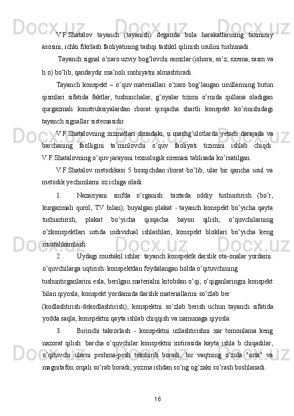 V.F.Shatalov   tayanch   (tayanish)   deganda   bola   harakatlarining   taxminiy
asosini, ichki fikrlash faoliyatining tashqi tashkil qilinish usulini tushunadi. 
Tayanch signal o’zaro uzviy bog’lovchi ramzlar (ishora, so’z, sxema, rasm va 
h.o) bo’lib, qandaydir ma’noli mohiyatni almashtiradi. 
Tayanch  konspekt  – o’quv materiallari  o’zaro bog’langan  usullarining butun
qismlari   sifatida   faktlar,   tushunchalar,   g’oyalar   tizimi   o’rnida   qullana   oladigan
qurgazmali   konstruksiyalardan   iborat   qisqacha   shartli   konspekt   ko’rinishidagi
tayanch signallar sistemasidir. 
V.F.Shatalovning   xizmatlari   shundaki,   u   mashg’ulotlarda   yetarli   darajada   va
barchaning   faolligini   ta’minlovchi   o’quv   faoliyati   tizimini   ishlab   chiqdi.
V.F.Shatalovning o’quv jarayoni texnologik sxemasi tablisada ko’rsatilgan. 
V.F.Shatalov  metodikasi  5  bosqichdan   iborat   bo’lib,  ular   bir  qancha   usul  va
metodik yechimlarni oz ichiga oladi: 
1. Nazariyani   sinfda   o’rganish:   taxtada   oddiy   tushuntirish   (bo’r,
kurgazmali   qurol,   TV   bilan);   buyalgan   plakat   -   tayanch   konspekt   bo’yicha   qayta
tushuntirish;   plakat   bo’yicha   qisqacha   bayon   qilish;   o’quvchilarning
o’zkonspektlari   ustida   individual   ishlashlari,   konspekt   bloklari   bo’yicha   keng
mustahkamlash. 
2. Uydagi mustakil ishlar: tayanch konspektk darslik ota-onalar yordami.
o’quvchilarga uqtirish: konspektdan foydalangan holda o’qituvchining 
tushuntirganlarini esla, berilgan materialni kitobdan o’qi; o’qiganlaringni konspekt
bilan qiyosla; konspekt yordamida darslik materiallarini so’zlab ber 
(kodlashtirish-dekodlashtirish);   konspektni   so’zlab   berish   uchun   tayanch   sifatida
yodda saqla; konspektni qayta ishlab chiqqish va namunaga qiyosla. 
3. Birinchi   takrorlash   -   konspektni   uzlashtirishni   xar   tomonlama   keng
nazorat   qilish:   barcha   o’quvchilar   konspektni   xotirasida   kayta   ishla   b   chiqadilar,
o’qituvchi   ularni   peshma-pesh   tekshirib   boradi;   bir   vaqtning   o’zida   "asta"   va
magnitafon orqali so’rab boradi; yozma ishdan so’ng og’zaki so’rash boshlanadi. 
16  
  