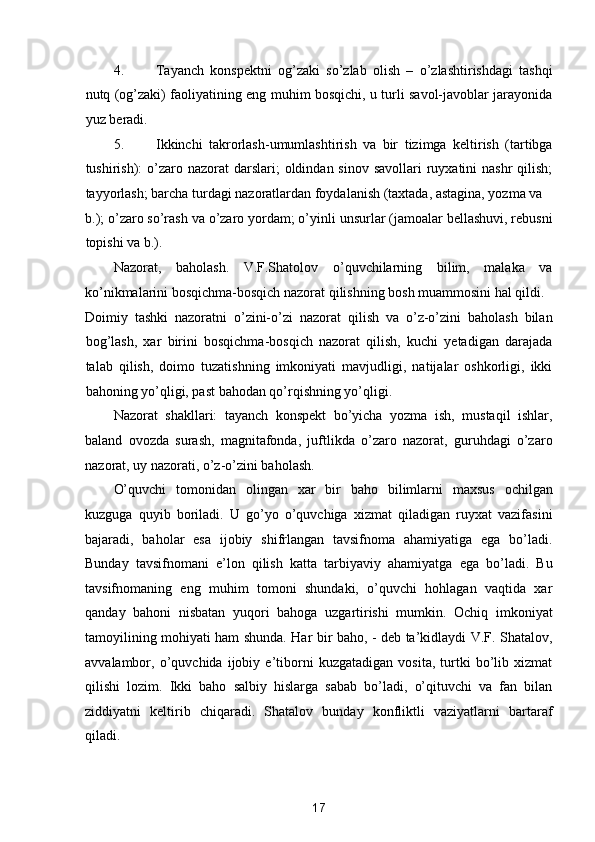 4. Tayanch   konspektni   og’zaki   so’zlab   olish   –   o’zlashtirishdagi   tashqi
nutq (og’zaki) faoliyatining eng muhim bosqichi, u turli savol-javoblar jarayonida
yuz beradi. 
5. Ikkinchi   takrorlash-umumlashtirish   va   bir   tizimga   keltirish   (tartibga
tushirish):  o’zaro nazorat  darslari;  oldindan sinov savollari  ruyxatini  nashr  qilish;
tayyorlash; barcha turdagi nazoratlardan foydalanish (taxtada, astagina, yozma va 
b.); o’zaro so’rash va o’zaro yordam; o’yinli unsurlar (jamoalar bellashuvi, rebusni
topishi va b.). 
Nazorat,   baholash.   V.F.Shatolov   o’quvchilarning   bilim,   malaka   va
ko’nikmalarini bosqichma-bosqich nazorat qilishning bosh muammosini hal qildi. 
Doimiy   tashki   nazoratni   o’zini-o’zi   nazorat   qilish   va   o’z-o’zini   baholash   bilan
bog’lash,   xar   birini   bosqichma-bosqich   nazorat   qilish,   kuchi   yetadigan   darajada
talab   qilish,   doimo   tuzatishning   imkoniyati   mavjudligi,   natijalar   oshkorligi,   ikki
bahoning yo’qligi, past bahodan qo’rqishning yo’qligi. 
Nazorat   shakllari:   tayanch   konspekt   bo’yicha   yozma   ish,   mustaqil   ishlar,
baland   ovozda   surash,   magnitafonda,   juftlikda   o’zaro   nazorat,   guruhdagi   o’zaro
nazorat, uy nazorati, o’z-o’zini baholash. 
O’quvchi   tomonidan   olingan   xar   bir   baho   bilimlarni   maxsus   ochilgan
kuzguga   quyib   boriladi.   U   go’yo   o’quvchiga   xizmat   qiladigan   ruyxat   vazifasini
bajaradi,   baholar   esa   ijobiy   shifrlangan   tavsifnoma   ahamiyatiga   ega   bo’ladi.
Bunday   tavsifnomani   e’lon   qilish   katta   tarbiyaviy   ahamiyatga   ega   bo’ladi.   Bu
tavsifnomaning   eng   muhim   tomoni   shundaki,   o’quvchi   hohlagan   vaqtida   xar
qanday   bahoni   nisbatan   yuqori   bahoga   uzgartirishi   mumkin.   Ochiq   imkoniyat
tamoyilining mohiyati ham shunda. Har bir baho, - deb ta’kidlaydi V.F. Shatalov,
avvalambor,   o’quvchida   ijobiy   e’tiborni   kuzgatadigan   vosita,   turtki   bo’lib   xizmat
qilishi   lozim.   Ikki   baho   salbiy   hislarga   sabab   bo’ladi,   o’qituvchi   va   fan   bilan
ziddiyatni   keltirib   chiqaradi.   Shatalov   bunday   konfliktli   vaziyatlarni   bartaraf
qiladi. 
17  
  
