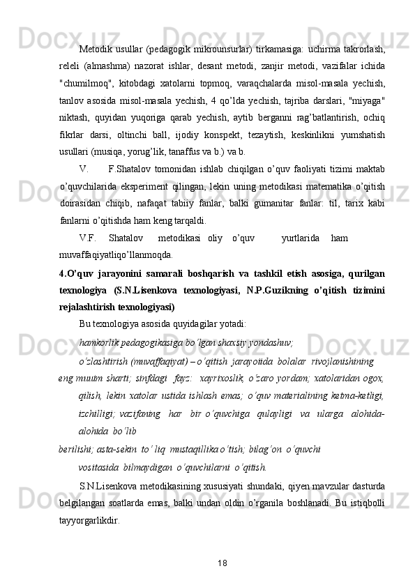 Metodik   usullar   (pedagogik   mikrounsurlar)   tirkamasiga:   uchirma   takrorlash,
releli   (almashma)   nazorat   ishlar,   desant   metodi,   zanjir   metodi,   vazifalar   ichida
"chumilmoq",   kitobdagi   xatolarni   topmoq,   varaqchalarda   misol-masala   yechish,
tanlov   asosida   misol-masala   yechish,   4   qo’lda   yechish,   tajriba   darslari,   "miyaga"
niktash,   quyidan   yuqoriga   qarab   yechish,   aytib   berganni   rag’batlantirish,   ochiq
fikrlar   darsi,   oltinchi   ball,   ijodiy   konspekt,   tezaytish,   keskinlikni   yumshatish
usullari (musiqa, yorug’lik, tanaffus va b.) va b. 
V. F.Shatalov   tomonidan   ishlab   chiqilgan   o’quv   faoliyati   tizimi   maktab
o’quvchilarida   eksperiment   qilingan,   lekin   uning   metodikasi   matematika   o’qitish
doirasidan   chiqib,   nafaqat   tabiiy   fanlar,   balki   gumanitar   fanlar:   til,   tarix   kabi
fanlarni o’qitishda ham keng tarqaldi. 
V.F.  Shatalov  metodikasi  oliy  o’quv  yurtlarida  ham
muvaffaqiyatliqo’llanmoqda. 
4.O’quv   jarayonini   samarali   boshqarish   va   tashkil   etish   asosiga,   qurilgan
texnologiya   (S.N.Lisenkova   texnologiyasi,   N.P.Guzikning   o’qitish   tizimini
rejalashtirish texnologiyasi)  
Bu texnologiya asosida quyidagilar yotadi: 
hamkorlik pedagogikasiga bo‘lgan shaxsiy yondashuv;  
o‘zlashtirish (muvaffaqiyat) – o‘qitish  jarayoiida  bolalar  rivojlanishining 
eng muuim  sharti;   sinfdagi    fayz:    xayrixoslik,  o‘zaro  yordam;   xatolaridan  ogox,
qilish,   lekin   xatolar   ustida   ishlash   emas;   o‘quv   materialining   ketma-ketligi,
izchilligi;   vazifaning     har     bir   o‘quvchiga     qulayligi     va     ularga     alohida-
alohida  bo‘lib  
berilishi;   asta-sekin  to‘ liq  mustaqillika o‘tish;   bilag‘on  o‘quvchi  
vositasida  bilmaydigan  o‘quvchilarni  o‘qitish.  
S.N.Lisenkova metodikasining xususiyati  shundaki, qiyen mavzular dasturda
belgilangan   soatlarda   emas,   balki   undan   oldin   o’rganila   boshlanadi.   Bu   istiqbolli
tayyorgarlikdir. 
18  
  