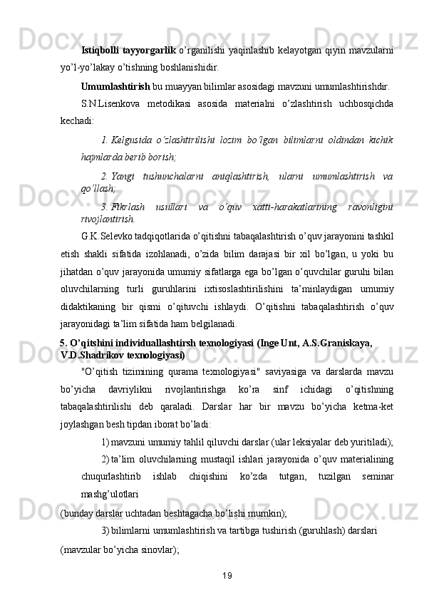 Istiqbolli tayyorgarlik   o’rganilishi  yaqinlashib kelayotgan qiyin mavzularni
yo’l-yo’lakay o’tishning boshlanishidir. 
Umumlashtirish  bu muayyan bilimlar asosidagi mavzuni umumlashtirishdir. 
S.N.Lisenkova   metodikasi   asosida   materialni   o’zlashtirish   uchbosqichda
kechadi: 
1. Kelgusida   o‘zlashtirilishi   lozim   bo‘lgan   bilimlarni   oldindan   kichik
hajmlarda berib borish; 
2. Yangi   tushunchalarni   aniqlashtirish,   ularni   umumlashtirish   va
qo‘llash; 
3. Fikrlash   usullari   va   o‘quv   xatti-harakatlarining   ravonligini
rivojlantirish. 
G.K.Selevko tadqiqotlarida o’qitishni tabaqalashtirish o’quv jarayonini tashkil
etish   shakli   sifatida   izohlanadi,   o’zida   bilim   darajasi   bir   xil   bo’lgan,   u   yoki   bu
jihatdan o’quv jarayonida umumiy sifatlarga ega bo’lgan o’quvchilar guruhi bilan
oluvchilarning   turli   guruhlarini   ixtisoslashtirilishini   ta’minlaydigan   umumiy
didaktikaning   bir   qismi   o’qituvchi   ishlaydi.   O’qitishni   tabaqalashtirish   o’quv
jarayonidagi ta’lim sifatida ham belgilanadi. 
5. O’qitshini individuallashtirsh texnologiyasi (Inge Unt, A.S.Graniskaya, 
V.D.Shadrikov texnologiyasi) 
"O’qitish   tizimining   qurama   texnologiyasi"   saviyasiga   va   darslarda   mavzu
bo’yicha   davriylikni   rivojlantirishga   ko’ra   sinf   ichidagi   o’qitishning
tabaqalashtirilishi   deb   qaraladi.   Darslar   har   bir   mavzu   bo’yicha   ketma-ket
joylashgan besh tipdan iborat bo’ladi: 
1) mavzuni umumiy tahlil qiluvchi darslar (ular leksiyalar deb yuritiladi);
2) ta’lim   oluvchilarning   mustaqil   ishlari   jarayonida   o’quv   materialining
chuqurlashtirib   ishlab   chiqishini   ko’zda   tutgan,   tuzilgan   seminar
mashg’ulotlari 
(bunday darslar uchtadan beshtagacha bo’lishi mumkin); 
3) bilimlarni umumlashtirish va tartibga tushirish (guruhlash) darslari 
(mavzular bo’yicha sinovlar); 
19  
  