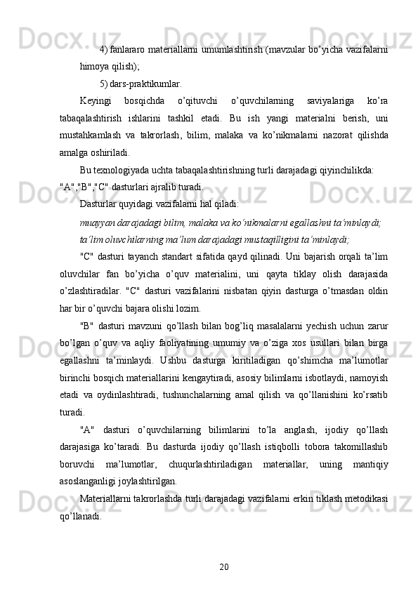 4) fanlararo materiallarni umumlashtirish (mavzular bo’yicha vazifalarni
himoya qilish); 
5) dars-praktikumlar. 
Keyingi   bosqichda   o’qituvchi   o’quvchilarning   saviyalariga   ko’ra
tabaqalashtirish   ishlarini   tashkil   etadi.   Bu   ish   yangi   materialni   berish ,   uni
mustahkamlash   va   takrorlash ,   bilim ,   malaka   va   ko ’ nikmalarni   nazorat   qilishda
amalga   oshiriladi . 
Bu   texnologiyada   uchta   tabaqalashtirishning   turli   darajadagi   qiyinchilikda : 
"A","B","C" dasturlari ajralib turadi. 
Dasturlar quyidagi vazifalarni hal qiladi: 
muayyan darajadagi bilim, malaka va ko‘nikmalarni egallashni ta‘minlaydi;  
ta‘lim oluvchilarning ma‘lum darajadagi mustaqilligini ta‘minlaydi;  
"C" dasturi tayanch standart sifatida qayd qilinadi. Uni bajarish orqali ta’lim
oluvchilar   fan   bo’yicha   o’quv   materialini,   uni   qayta   tiklay   olish   darajasida
o’zlashtiradilar.   "C"   dasturi   vazifalarini   nisbatan   qiyin   dasturga   o’tmasdan   oldin
har bir o’quvchi bajara olishi lozim. 
"B"   dasturi   mavzuni   qo’llash   bilan   bog’liq   masalalarni   yechish   uchun   zarur
bo’lgan   o’quv   va   aqliy   faoliyatining   umumiy   va   o’ziga   xos   usullari   bilan   birga
egallashni   ta’minlaydi.   Ushbu   dasturga   kiritiladigan   qo’shimcha   ma’lumotlar
birinchi bosqich materiallarini kengaytiradi, asosiy bilimlarni isbotlaydi, namoyish
etadi   va   oydinlashtiradi,   tushunchalarning   amal   qilish   va   qo’llanishini   ko’rsatib
turadi. 
"A"   dasturi   o’quvchilarning   bilimlarini   to’la   anglash,   ijodiy   qo’llash
darajasiga   ko’taradi.   Bu   dasturda   ijodiy   qo’llash   istiqbolli   tobora   takomillashib
boruvchi   ma’lumotlar,   chuqurlashtiriladigan   materiallar,   uning   mantiqiy
asoslanganligi joylashtirilgan. 
Materiallarni takrorlashda turli darajadagi vazifalarni erkin tiklash metodikasi
qo’llanadi. 
20  
  