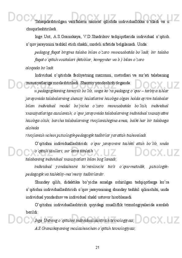 Tabaqalashtirilgan   vazifalarni   nazorat   qilishda   individuallikka   o’tiladi   va   u
chuqurlashtiriladi. 
Inge   Unt,   A.S.Graniskaya,   V.D.Shadrikov   tadqiqotlarida   individual   o’qitish
o’quv jarayonini tashkil etish shakli, modeli sifatida belgilanadi. Unda: 
pedagog   faqat   birgina   talaba   bilan   o‘zaro   munosabatda   bo‘ladi;   bir   talaba
faqat o‘qitish vositalari (kitoblar, kompyuter va b.) bilan o‘zaro 
aloqada bo‘ladi.  
Individual   o’qitishda   faoliyatning   mazmuni,   metodlari   va   sur’ati   talabaning
xususiyatlariga moslashtiriladi. Shaxsiy yondoshish deganda: 
u pedagogikaning tamoyili bo‘lib, unga ko‘ra pedagog o‘quv – tarbiya ishlar
jarayonida talabalarning shaxsiy hislatlarini hisobga olgan holda ayrim talabalar
bilan   individual   model   bo‘yicha   o‘zaro   munosabatda   bo‘lish,   individual
xususiyatlariga asoslanish;   o‘quv jarayonida talabalarning individual xususiyatini
hisobga olish;   barcha talabalarning rivojlanishigina emas, balki har bir talabaga
alohida 
rivojlanish uchun psixologik-pedagogik tadbirlar yaratish tushuniladi.  
O’qitishni   individuallashtirish:   o‘quv   jarayonini   tashkil   etish   bo‘lib,   unda
o‘qitish usullari, sur‘atini tanlash 
talabaning individual xususiyatlari bilan bog‘lanadi;  
individual   yondashuvni   ta‘minlovchi   turli   o‘quv-metodik,   psixologik-
pedagogik va tashkiliy-ma‘muriy tadbirlardir.  
Shunday   qilib,   didaktika   bo’yicha   amalga   oshirilgan   tadqiqotlarga   ko’ra
o’qitishni individuallashtirish o’quv jarayonining shunday tashkil qilinishiki, unda
individual yondashuv va individual shakl ustuvor hisoblanadi. 
O’qitishni   individuallashtirish   quyidagi   mualliflik   texnologiyalarida   asoslab
berildi: 
Inge Untning o‘qitishni individuallashtirish texnologiyasi; 
A.S.Gransikayaning moslashuvchan o‘qitish texnologiyasi; 
21  
  