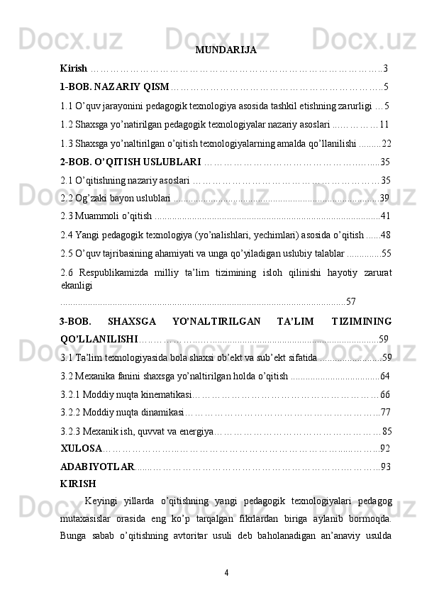 MUNDARIJA 
Kirish  ……………………………………………………………………………..3  
1-BOB. NAZARIY QISM ………………………………………………………..5 
1.1 O’quv jarayonini pedagogik texnologiya asosida tashkil etishning zarurligi …5 
1.2 Shaxsga yo’natirilgan pedagogik texnologiyalar nazariy asoslari ...…………11
1.3 Shaxsga yo’naltirilgan o’qitish texnologiyalarning amalda qo’llanilishi .........22
2-BOB. O’QITISH USLUBLARI  ………………………………………..….....35
2.1 O’qitishning nazariy asoslari …………………………………………………35
2.2 Og’zaki bayon uslublari ...................................................................................39 
2.3 Muammoli o’qitish ...........................................................................................41
2.4 Yangi pedagogik texnologiya (yo’nalishlari, yechimlari) asosida o’qitish ......48
2.5 O’quv tajribasining ahamiyati va unga qo’yiladigan uslubiy talablar ..............55
2.6   Respublikamizda   milliy   ta’lim   tizimining   isloh   qilinishi   hayotiy   zarurat
ekanligi 
...................................................................................................................57 
3-BOB.  SHAXSGA  YO’NALTIRILGAN  TA’LIM  TIZIMINING 
QO’LLANILISHI …..…………...…....................................................................59 
3.1 Ta’lim texnologiyasida bola shaxsi ob’ekt va sub’ekt sifatida .........................59
3.2 Mexanika fanini shaxsga yo’naltirilgan holda o’qitish ....................................64
3.2.1 Moddiy nuqta kinematikasi…………………………………………………66
3.2.2 Moddiy nuqta dinamikasi…………………………………………………...77
3.2.3 Mex а nik ish, quvv а t v а  energiya……………………………………………85
XULOSA …………………...…………………………………………......……...92
ADABIYOTLAR .......………………………………………………….………...93
KIRISH 
Keyingi   yillarda   o’qitishning   yangi   pedagogik   texnologiyalari   pedagog
mutaxasislar   orasida   eng   ko’p   tarqalgan   fikrlardan   biriga   aylanib   bormoqda.
Bunga   sabab   o’qitishning   avtoritar   usuli   deb   baholanadigan   an’anaviy   usulda
4  
  