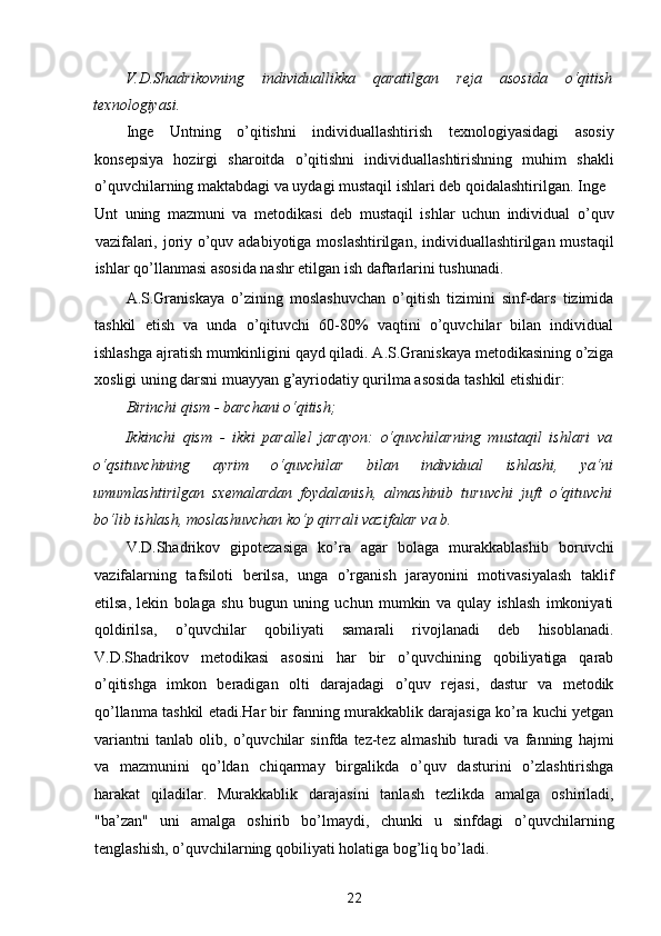 V.D.Shadrikovning   individuallikka   qaratilgan   reja   asosida   o‘qitish
texnologiyasi. 
Inge   Untning   o’qitishni   individuallashtirish   texnologiyasidagi   asosiy
konsepsiya   hozirgi   sharoitda   o’qitishni   individuallashtirishning   muhim   shakli
o’quvchilarning maktabdagi va uydagi mustaqil ishlari deb qoidalashtirilgan. Inge 
Unt   uning   mazmuni   va   metodikasi   deb   mustaqil   ishlar   uchun   individual   o’quv
vazifalari, joriy o’quv adabiyotiga moslashtirilgan, individuallashtirilgan mustaqil
ishlar qo’llanmasi asosida nashr etilgan ish daftarlarini tushunadi. 
A.S.Graniskaya   o’zining   moslashuvchan   o’qitish   tizimini   sinf-dars   tizimida
tashkil   etish   va   unda   o’qituvchi   60-80%   vaqtini   o’quvchilar   bilan   individual
ishlashga ajratish mumkinligini qayd qiladi. A.S.Graniskaya metodikasining o’ziga
xosligi uning darsni muayyan g’ayriodatiy qurilma asosida tashkil etishidir: 
Birinchi qism - barchani o‘qitish;  
Ikkinchi   qism   -   ikki   parallel   jarayon:   o‘quvchilarning   mustaqil   ishlari   va
o‘qsituvchining   ayrim   o‘quvchilar   bilan   individual   ishlashi,   ya‘ni
umumlashtirilgan   sxemalardan   foydalanish,   almashinib   turuvchi   juft   o‘qituvchi
bo‘lib ishlash, moslashuvchan ko‘p qirrali vazifalar va b.  
V.D.Shadrikov   gipotezasiga   ko’ra   agar   bolaga   murakkablashib   boruvchi
vazifalarning   tafsiloti   berilsa,   unga   o’rganish   jarayonini   motivasiyalash   taklif
etilsa,   lekin   bolaga   shu   bugun   uning   uchun   mumkin   va   qulay   ishlash   imkoniyati
qoldirilsa,   o’quvchilar   qobiliyati   samarali   rivojlanadi   deb   hisoblanadi.
V.D.Shadrikov   metodikasi   asosini   har   bir   o’quvchining   qobiliyatiga   qarab
o’qitishga   imkon   beradigan   olti   darajadagi   o’quv   rejasi,   dastur   va   metodik
qo’llanma tashkil etadi.Har bir fanning murakkablik darajasiga ko’ra kuchi yetgan
variantni   tanlab   olib,   o’quvchilar   sinfda   tez-tez   almashib   turadi   va   fanning   hajmi
va   mazmunini   qo’ldan   chiqarmay   birgalikda   o’quv   dasturini   o’zlashtirishga
harakat   qiladilar.   Murakkablik   darajasini   tanlash   tezlikda   amalga   oshiriladi,
"ba’zan"   uni   amalga   oshirib   bo’lmaydi,   chunki   u   sinfdagi   o’quvchilarning
tenglashish, o’quvchilarning qobiliyati holatiga bog’liq bo’ladi. 
22  
  