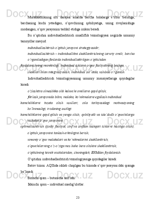 Murakkablikning   olti   darajasi   amalda   barcha   bolalarga   e’tibor   berishga,
barchaning   kuchi   yetadigan,   o’quvchining   qobiliyatiga,   uning   rivojlanishiga
moslangan, o’quv jarayonini tashkil etishga imkon beradi. 
Bu   o’qitishni   individuallashtirish   mualliflik   texnologiyasi   negizida   umumiy
tamoyillar mavjud: 
individuallashtirish o‘qitish jarayoni strategiyasidir; 
individuallashtirish – individuallikni shakllantirishning zaruriy omili;   barcha
o‘rganiladigan fanlarda individuallaitirilgan o‘qitishdan 
foydalanishning mumkinligi;   individual ishlarni o‘quv faoliyatining boshqa 
shakllari bilan integrasiyalash;   individual sur‘atda, uslubda o‘rganish.  
Individuallashtirish   texnologiyasining   umumiy   xususiyatlariga   quyidagilar
kiradi: 
o‘zlashtira olmaslikka olib keluvchi omillarni qayd qilish; 
fikrlash jarayonida bilim, malaka, ko‘nikmalarni egallash individual 
kamchiliklarni   tuzata   olish   usullari;   oila   tarbiyasidagi   motivasiyaning
bo‘linmasligi, irodaning sustligi 
kamchiliklarini qayd qilish va yenga olish;   qobiliyatli va iste‘dodli o‘quvchilarga
nisbatan o‘quv jarayonini 
optimallashtirish  (ijodiy faoliyat, sinf  va  sinfdan tashqari  ishlarni  hisobga  olish);
o‘qitish jarayonini tanlash erkinligini berish; 
umumiy o‘quv malakalari va ko‘nikmalarini shakllantirish; 
o‘quvchilarning o‘z-o‘ziga mos baho bera olishini shakllantirish; 
o‘qitishning texnik vositalaridan, shuningdek, EHMdan foydalanish.  
O’qitishni individuallashtirish texnologiyasiga quyidagilar kiradi: 
Batov tizimi. AQShda ishlab chiqilgan bu tizimda o’quv jarayoni ikki qismga
bo’linadi: 
Birinchi qism – butunicha sinf ishi. 
Ikkinchi qism – individual mashg’ulotlar. 
23  
  