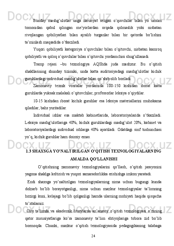 Bunday   mashg’ulotlar   unga   zaruriyat   sezgan   o’quvchilar   bilan   yo   umum
tomonidan   qabul   qilingan   me’yorlardan   orqada   qolmaslik   yoki   nisbatan
rivojlangan   qobiliyatlari   bilan   ajralib   turganlar   bilan   bir   qatorda   bo’lishini
ta’minlash maqsadida o’tkaziladi. 
Yuqori   qobiliyatli   kategoriya   o’quvchilar   bilan   o’qituvchi,   nisbatan   kamroq
qobiliyatli va qoloq o’quvchilar bilan o’qituvchi yordamchisi shug’ullanadi. 
Tramp   rejasi   –bu   texnologiya   AQShda   juda   mashxur.   Bu   o’qitish
shakllarining   shunday   tizimiki,   unda   katta   auditoriyadagi   mashg’ulotlar   kichik
guruhlardagi individual mashg’ulotlar bilan qo’shib olib boriladi. 
Zamonaviy   texnik   vositalar   yordamida   100-150   kishidan   iborat   katta
guruhlarda yuksak malakali o’qituvchilar, professorlar leksiya o’qiydilar. 
10-15   kishidan   iborat   kichik   guruhlar   esa   leksiya   materiallarini   muhokama
qiladilar, bahs yuritadilar. 
Individual   ishlar   esa   maktab   kabinetlarida,   laboratoriyalarida   o’tkaziladi.
Leksiya   mashg’ulotlariga   40%,   kichik   guruhlardagi   mashg’ulot   20%,   kabinet   va
laboratoriyalardagi   individual   ishlarga   40%   ajratiladi.   Odatdagi   sinf   tushunchasi
yo’q, kichik guruhlar ham doimiy emas. 
 
1.3 SHAXSGA YO’NALTIRILGAN O’QITISH TEXNOLOGIYALARNING
AMALDA QO’LLANISHI  
    O’qitishning   zamonaviy   texnologiyalarini   qo’llash,   o’qitish   jarayonini
yagona shaklga keltirish va yuqori samaradorlikka erishishga imkon yaratadi. 
  Endi   shaxsga   yo’naltirilgan   texnologiyalarning   nima   uchun   bugungi   kunda
dolzarb   bo’lib   borayotganligi,   nima   uchun   mazkur   texnologiyalar   ta’limning
hozirgi   kuni, kelajagi  bo’lib  qolganligi  hamda  ularning mohiyati  haqida  qisqacha
to’xtalamiz. 
  Oliy   ta’limda   va   akademik   litseylarda   an’anaviy   o’qitish   texnologiyasi   o’zining
qator   xususiyatlariga   ko’ra   zamonaviy   ta’lim   ehtiyojlariga   tobora   zid   bo’lib
bormoqda.   Chunki,   mazkur   o’qitish   texnologiyasida   pedagogikaning   talabaga
24  
  