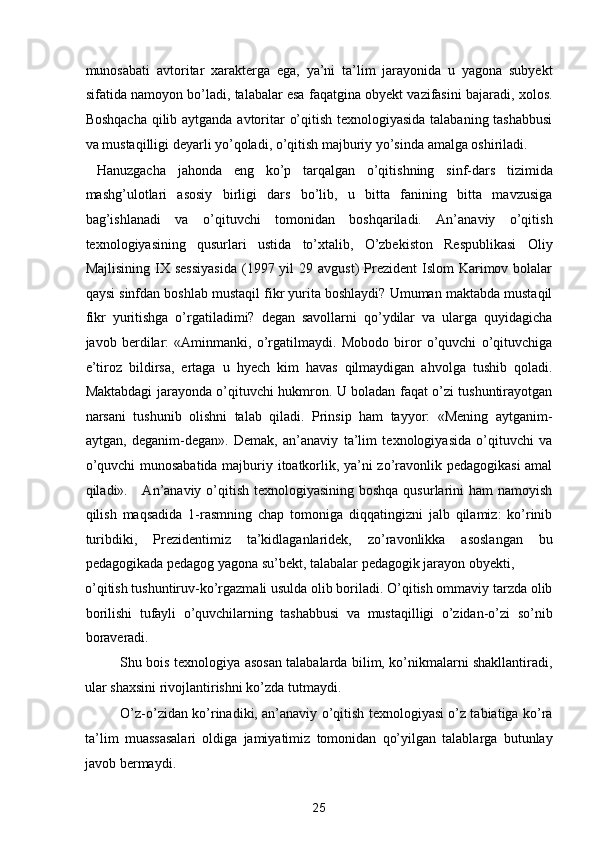munosabati   avtoritar   xarakterga   ega,   ya’ni   ta’lim   jarayonida   u   yagona   subyekt
sifatida namoyon bo’ladi, talabalar esa faqatgina obyekt vazifasini bajaradi, xolos.
Boshqacha qilib aytganda avtoritar o’qitish texnologiyasida talabaning tashabbusi
va mustaqilligi deyarli yo’qoladi, o’qitish majburiy yo’sinda amalga oshiriladi.  
  Hanuzgacha   jahonda   eng   ko’p   tarqalgan   o’qitishning   sinf-dars   tizimida
mashg’ulotlari   asosiy   birligi   dars   bo’lib,   u   bitta   fanining   bitta   mavzusiga
bag’ishlanadi   va   o’qituvchi   tomonidan   boshqariladi.   An’anaviy   o’qitish
texnologiyasining   qusurlari   ustida   to’xtalib,   O’zbekiston   Respublikasi   Oliy
Majlisining  IX sessiyasida  (1997 yil  29  avgust)   Prezident   Islom  Karimov bolalar
qaysi sinfdan boshlab mustaqil fikr yurita boshlaydi? Umuman maktabda mustaqil
fikr   yuritishga   o’rgatiladimi?   degan   savollarni   qo’ydilar   va   ularga   quyidagicha
javob   berdilar:   «Aminmanki,   o’rgatilmaydi.   Mobodo   biror   o’quvchi   o’qituvchiga
e’tiroz   bildirsa,   ertaga   u   hyech   kim   havas   qilmaydigan   ahvolga   tushib   qoladi.
Maktabdagi jarayonda o’qituvchi hukmron. U boladan faqat o’zi tushuntirayotgan
narsani   tushunib   olishni   talab   qiladi.   Prinsip   ham   tayyor:   «Mening   aytganim-
aytgan,   deganim-degan».   Demak,   an’anaviy   ta’lim   texnologiyasida   o’qituvchi   va
o’quvchi munosabatida majburiy itoatkorlik, ya’ni zo’ravonlik pedagogikasi  amal
qiladi».     An’anaviy o’qitish texnologiyasining boshqa qusurlarini ham  namoyish
qilish   maqsadida   1-rasmning   chap   tomoniga   diqqatingizni   jalb   qilamiz:   ko’rinib
turibdiki,   Prezidentimiz   ta’kidlaganlaridek,   zo’ravonlikka   asoslangan   bu
pedagogikada pedagog yagona su’bekt, talabalar pedagogik jarayon obyekti, 
o’qitish tushuntiruv-ko’rgazmali usulda olib boriladi. O’qitish ommaviy tarzda olib
borilishi   tufayli   o’quvchilarning   tashabbusi   va   mustaqilligi   o’zidan-o’zi   so’nib
boraveradi. 
Shu bois texnologiya asosan talabalarda bilim, ko’nikmalarni shakllantiradi,
ular shaxsini rivojlantirishni ko’zda tutmaydi.  
O’z-o’zidan ko’rinadiki, an’anaviy o’qitish texnologiyasi o’z tabiatiga ko’ra
ta’lim   muassasalari   oldiga   jamiyatimiz   tomonidan   qo’yilgan   talablarga   butunlay
javob bermaydi. 
25  
  