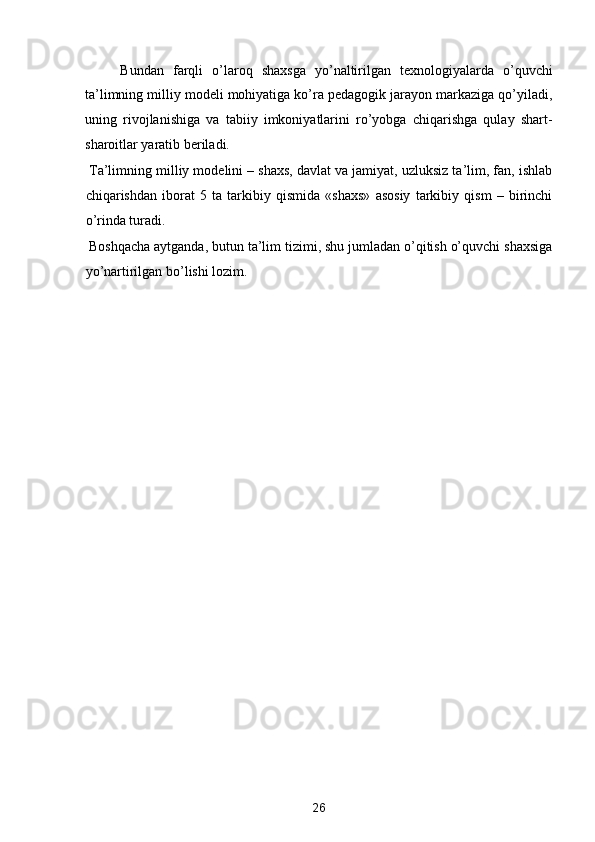 Bundan   farqli   o’laroq   shaxsga   yo’naltirilgan   texnologiyalarda   o’quvchi
ta’limning milliy modeli mohiyatiga ko’ra pedagogik jarayon markaziga qo’yiladi,
uning   rivojlanishiga   va   tabiiy   imkoniyatlarini   ro’yobga   chiqarishga   qulay   shart-
sharoitlar yaratib beriladi.  
 Ta’limning milliy modelini – shaxs, davlat va jamiyat, uzluksiz ta’lim, fan, ishlab
chiqarishdan   iborat   5   ta   tarkibiy   qismida   «shaxs»   asosiy   tarkibiy   qism   –   birinchi
o’rinda turadi.  
 Boshqacha aytganda, butun ta’lim tizimi, shu jumladan o’qitish o’quvchi shaxsiga
yo’nartirilgan bo’lishi lozim. 
   
26  
  